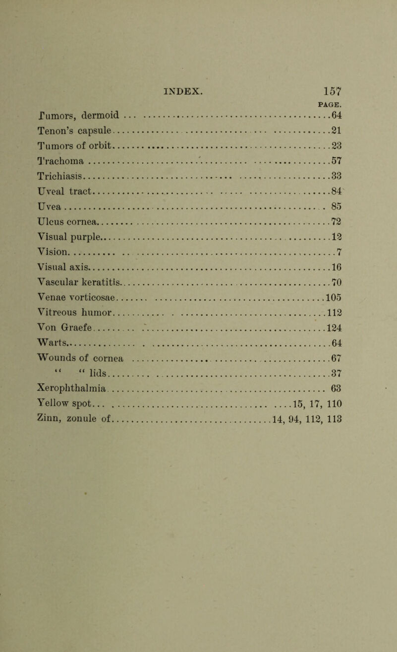 Tumors, dermoid . Tenon’s capsule... Tumors of orbit... Trachoma Trichiasis Uveal tract Uvea Ulcus cornea Visual purple Vision Visual axis Vascular keratitis.. Venae vorticosae.. Vitreous humor... Von Graefe Warts Wounds of cornea “ “lids.... Xerophthalmia.... Yellow spot Zinn, zonule of... PAGE. 64 21 23 57 33 84 85 72 12 7 16 70 105 112 124 64 67 37 63 ....15, 17, 110 14, 94, 112, 113