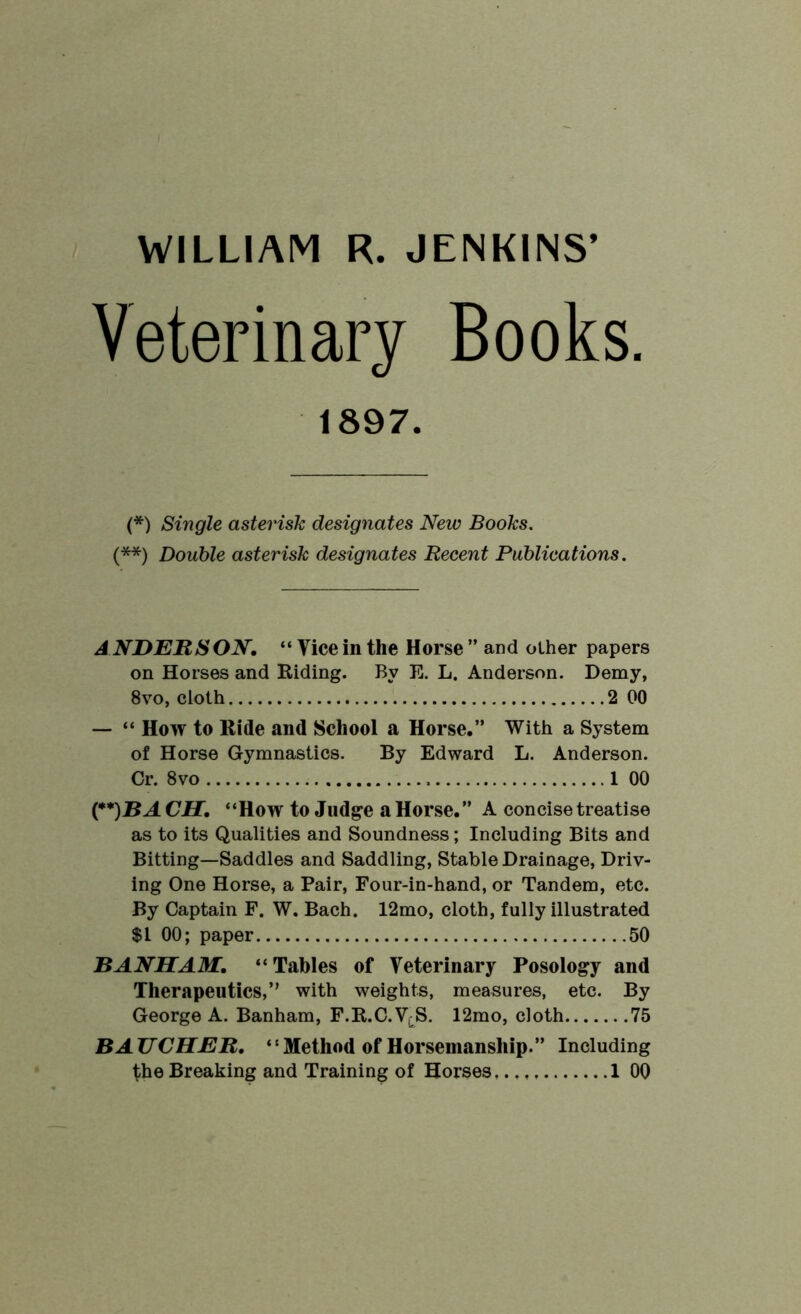 WILLIAM R. JENKINS’ Veterinary Books. 1897. (*) Single asterisk designates New Books. (**) Double asterisk designates Recent Publications. A NDERS ON, “ Tice in the Horse ” and other papers on Horses and Hiding. By E. L. Anderson. Demy, 8vo, cloth 2 00 — “ How to Ride and School a Horse.” With a System of Horse Gymnastics. By Edward L. Anderson. Cr. 8vo 1 00 CH, “How to Judge a Horse.” A concise treatise as to its Qualities and Soundness; Including Bits and Bitting—Saddles and Saddling, Stable Drainage, Driv- ing One Horse, a Pair, Four-in-hand, or Tandem, etc. By Captain F. W. Bach. 12mo, cloth, fully illustrated $1 00; paper 50 BANHAM. “Tables of Veterinary Posology and Therapeutics,” with weights, measures, etc. By George A. Banham, F.R.C.VcS. 12mo, cloth 75 BAUCHER, “Method of Horsemanship.” Including
