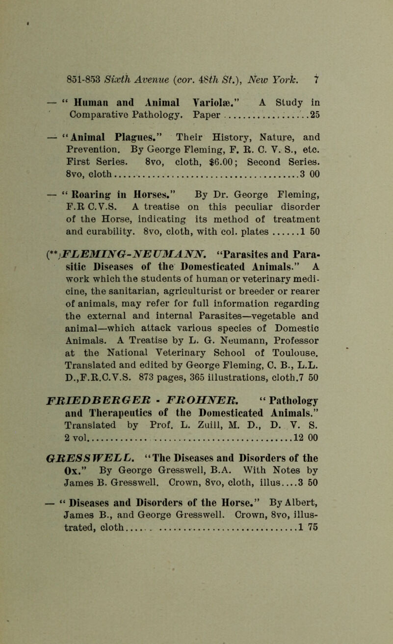 — “ Human and Animal Variolae.” A Study in Comparative Pathology. Paper 25 — “Animal Plagues.” Their History, Nature, and Prevention. By George Fleming, F. R. C. Y. S., etc. First Series. 8vo, cloth, $6.00; Second Series. 8vo, cloth 3 00 — “ Roaring in Horses.” By Dr. George Fleming, F.R C.V.S. A treatise on this peculiar disorder of the Horse, indicating its method of treatment and curability. 8vo, cloth, with col. plates 1 50 (**)FLEMING-NEUMANN. “Parasites and Para- sitic Diseases of the Domesticated Animals.” A work which the students of human or veterinary medi- cine, the sanitarian, agriculturist or breeder or rearer of animals, may refer for full information regarding the external and internal Parasites—vegetable and animal—which attack various species of Domestic Animals. A Treatise by L. G. Neumann, Professor at the National Veterinary School of Toulouse. Translated and edited by George Fleming, C, B., L.L. D.,F.R.C.V.S. 873 pages, 365 illustrations, cloth.7 50 FRIED B ERG EH - FROHNER. “Pathology and Therapeutics of the Domesticated Animals.” Translated by Prof. L. Zuill, M. D., D. V. S. 2 vol 12 00 GRES SWELL. “The Diseases and Disorders of the Ox.” By George Gresswell, B.A. With Notes by James B. Gresswell. Crown, 8vo, cloth, illus 3 50 — “ Diseases and Disorders of the Horse.” By Albert, James B., and George Gresswell. Crown, 8vo, illus- trated, cloth 1 75