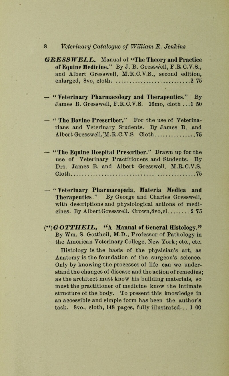GUESS WELL. Manual of “The Theory and Practice of Equine Medicine.” By J. B. Gresswell, F.RC.V.S., and Albert Gresswell, M.R.C.V.S., second edition, enlarged, 8vo, cloth. 2 75 — “ Veterinary Pharmacology and Therapeutics.” By James B. Gresswell, F.R.C.V.S. 16mo, cloth ...1 50 — “ The Bovine Prescriber.” For the use of Veterina- rians and Veterinary Students. By James B. and Albert Gresswell, M.B.C.V.S Cloth 75 — “The Equine Hospital Prescriber.” Drawn up for the use of Veterinary Practitioners and Students. By Drs. James B. and Albert Gresswell, M.B.C.V.S. Cloth 75 — “Veterinary Pharmacopeia, Materia Medica and Therapeutics.” By George and Charles Gresswell, with descriptions and physiological actions of medi- cines. By Albert Gresswell. Crown,8vo,cl 2 75 (**) (**)GOTTHEIL. “A Manual of General Histology.” By Wm. S. Gottheil, M.D., Professor of Pathology in the American Veterinary College, New York; etc., etc. Histology is the basis of the physician’s art, as Anatomy is the foundation of the surgeon’s science. Only by knowing the processes of life can we under- stand the changes of disease and the action of remedies; as the architect must know his building materials, so must the practitioner of medicine know the intimate structure of the body. To present this knowledge in an accessible and simple form has been the author’s task. 8vo.. cloth, 148 pages, fully illustrated... 1 00