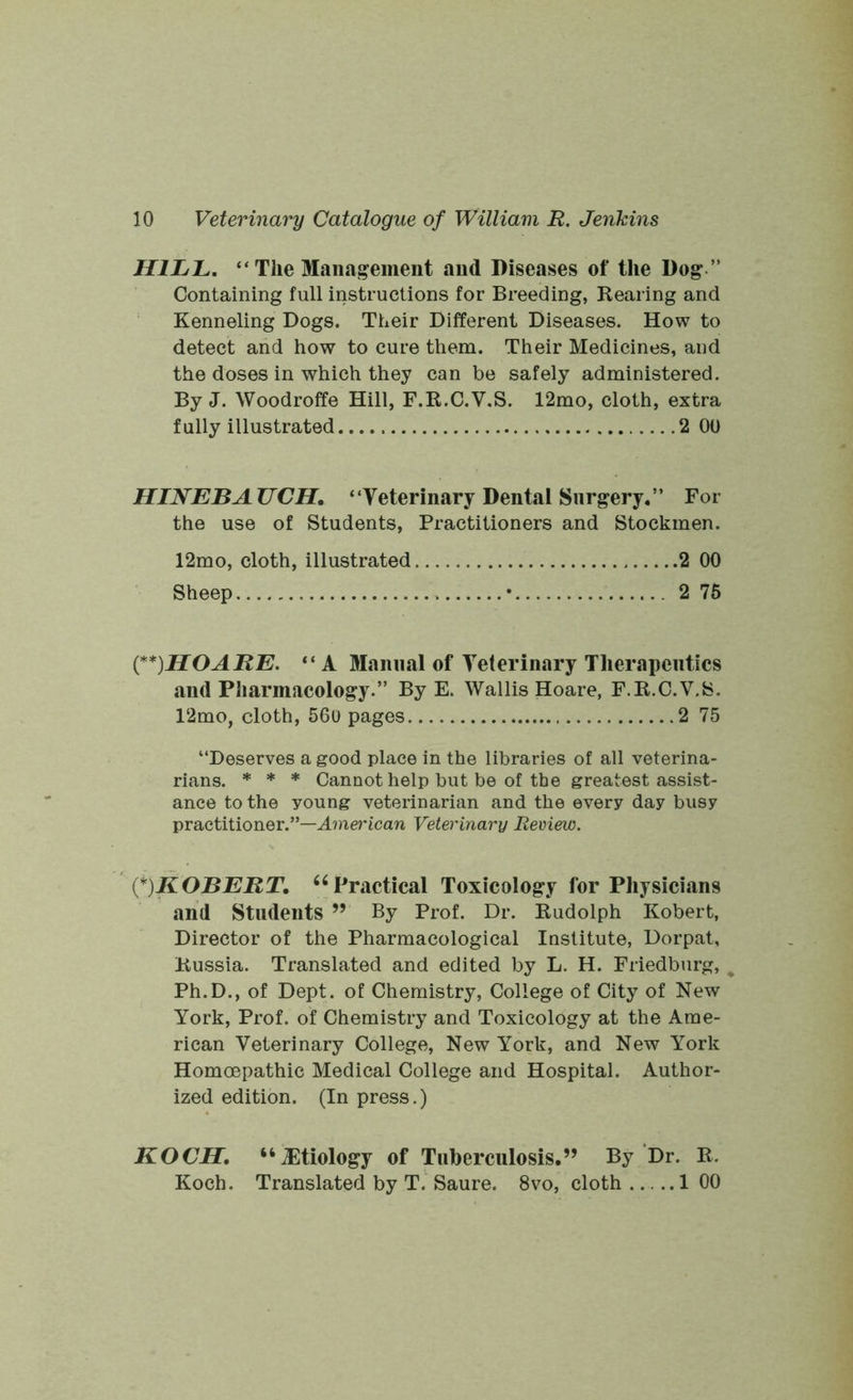 HILL. ‘* The Management and Diseases of the Dog ” Containing full instructions for Breeding, Rearing and Kenneling Dogs. Their Different Diseases. How to detect and how to cure them. Their Medicines, and the doses in which they can be safely administered. By J. Woodroffe Hill, F.R.C.V.S. 12mo, cloth, extra fully illustrated 2 00 HINEBATJCH. “Veterinary Dental Surgery.” For the use of Students, Practitioners and Stockmen. 12mo, cloth, illustrated 2 00 Sheep • 2 75 C)HOARE. “ A Manual of Veterinary Therapeutics and Pharmacology.” By E. Wallis Hoare, F.R.C.V.S. 12mo, cloth, 56u pages 2 75 “Deserves a good place in the libraries of all veterina- rians. * * * Cannot help but be of the greatest assist- ance to the young veterinarian and the every day busy practitioner.”—American Veterinary Review. (f)KOBERT. “Practical Toxicology for Physicians and Students ” By Prof. Dr. Rudolph Robert, Director of the Pharmacological Institute, Dorpat, Russia. Translated and edited by L. H. Friedburg, # Ph.D., of Dept, of Chemistry, College of City of New York, Prof, of Chemistry and Toxicology at the Ame- rican Veterinary College, New York, and New York Homoepathic Medical College and Hospital. Author- ized edition. (In press.) KOCH. “^Etiology of Tuberculosis.” By Dr. R. Koch. Translated by T. Saure. 8vo, cloth 1 00