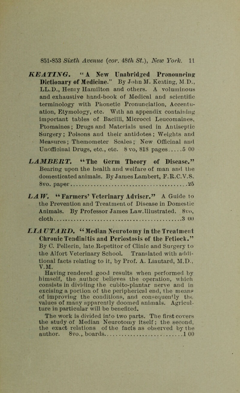 KEATING. “A New Unabridged Pronouncing Dictionary of Medicine.” By John M. Keating, M.D., LL.D., Henry Hamilton and others. A voluminous and exhaustive hand-book of Medical and scientific terminology with Phonetic Pronunciation, Accentu- ation, Etymology, etc. With an appendix containing important tables of Bacilli, Microcci Leucomaines, Ptomaines; Drugs and Materials used in Antiseptic Surgery; Poisons and their antidotes; Weights and Measures; Themometer Scales; New Officinal and Unoffieinal Drugs, etc., etc. 8 vo, 818 pages 5 00 LA3IBERT. “The Germ Theory of Disease.” Bearing upon the health and welfare of man and the domesticated animals. By James Lambert, F.K.C.V.S. 8vo. paper 25 LAW. “ Farmers’Veterinary Adviser.” A Guide to the Prevention and Treatment of Disease in Domestic Animals. By Professor James Law.Illustrated. 8vo, cloth 3 00 LIA UTARD. 66 Median Neurotomy in the Treatment Chronic Tendinitis and Periostosis of the Fetlock.” By C. Pellerin, late.Repetitor of Clinic and Surgery to the Alfort Veterinary School. Translated with addi- tional facts relating to it, by Prof. A. Liautard, M.D., V.M. Having rendered good results when performed by himself, the author believes the operation, which consists in dividing the cubito-plantar nerve and in excising a portion of the peripherical end, the means of improving the conditions, and consequently the values of many apparently doomed animals. Agricul- ture in particular will be benefited. The work is divided into two parts. The first covers the study of Median Neurotomy itself; the second, the exact relations of the facts as observed by the author. 8vo.„ boards 1 00
