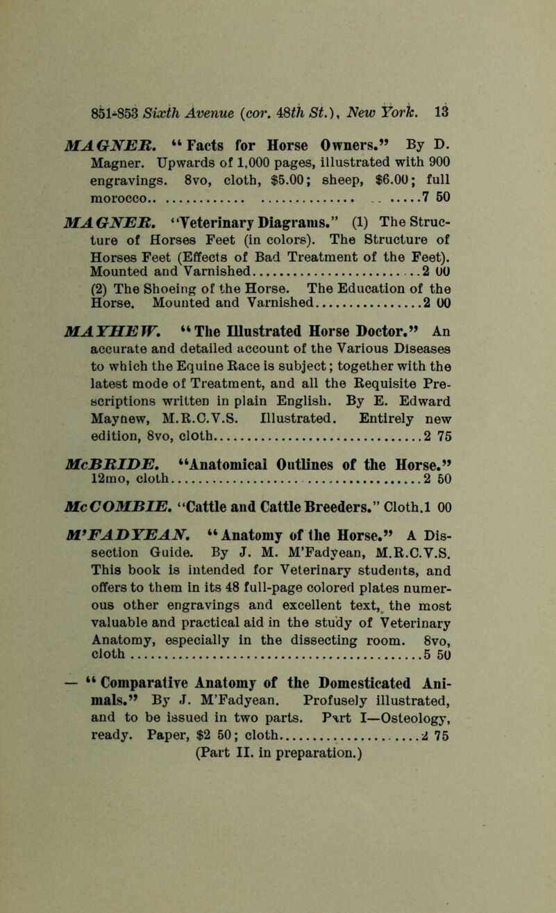MAGNER. “Facts for Horse Owners.” By D. Magner. Upwards of 1,000 pages, illustrated with 900 engravings. 8vo, cloth, $5.00; sheep, $6.00; full morocco .. 7 50 MAGNER. “Veterinary Diagrams.” (1) The Struc- ture of Horses Feet (in colors). The Structure of Horses Feet (Effects of Bad Treatment of the Feet). Mounted and Varnished . .2 00 (2) The Shoeing of the Horse. The Education of the Horse. Mounted and Varnished 2 00 MAYHEW. “The Illustrated Horse Doctor.” An accurate and detailed account of the Various Diseases to which the Equine Race is subject; together with the latest mode of Treatment, and all the Requisite Pre- scriptions written in plain English. By E. Edward May new, M.R.C.V.S. Illustrated. Entirely new edition, 8vo, cloth 2 75 McBRIDE. “Anatomical Outlines of the Horse.” 12rao, cloth 2 50 McCOMBIE. “Cattle and Cattle Breeders.” Cloth. 1 00 Mf FAD YE AN. “Anatomy of the Horse.” A Dis- section Guide. By J. M. M’Fadyean, M.R.C.V.S. This book is intended for Veterinary students, and offers to them in its 48 full-page colored plates numer- ous other engravings and excellent text, the most valuable and practical aid in the study of Veterinary Anatomy, especially in the dissecting room. 8vo, cloth 5 50 — “ Comparative Anatomy of the Domesticated Ani- mals.” By J. M’Fadyean. Profusely illustrated, and to be issued in two parts. Part I—Osteology, ready. Paper, $2 50; cloth 2 75 (Part II. in preparation.)
