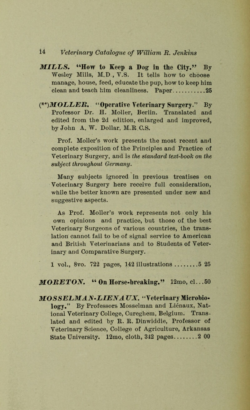 MILLS. “How to Keep a Dog in the City.” By Wesley Mills, M.D , V.S. It tells how to choose manage, house, feed, educate the pup, how to keep him clean and teach him cleanliness. Paper 25 (**)MOLLER, “Operative Veterinary Surgery.” By Professor Dr. H. Moller, Berlin. Translated and edited from the 2d edition, enlarged and improved, by John A. W. Dollar, M.K C.S. Prof. Moller’s work presents the most recent and complete exposition of the Principles and Practice of Veterinary Surgery, and is the standard text-book on the subject throughout Germany. Many subjects ignored in previous treatises on Veterinary Surgery here receive full consideration, while the better known are presented under new and suggestive aspects. As Prof. Moller’s work represents not only his own opinions and practice, but those of the best Veterinary Surgeons of various countries, the trans- lation cannot fail to be of signal service to American and British Veterinarians and to Students of Veter- inary and Comparative Surgery. 1 vol., 8vo. 722 pages, 142 illustrations 5 25 MORETON. “ On Horse-breaking.” 12mo, cl.. .50 MOSSELMAN-LIENA TJX. “Veterinary Microbio- logy.” By Professors Mosselman and Lienaux, Nat- ional Veterinary College, Cureghem, Belgium. Trans- lated and edited by K. K. Dinwiddie, Professor of Veterinary Science, College of Agriculture, Arkansas State University. 12mo, cloth, 312 pages 2 00