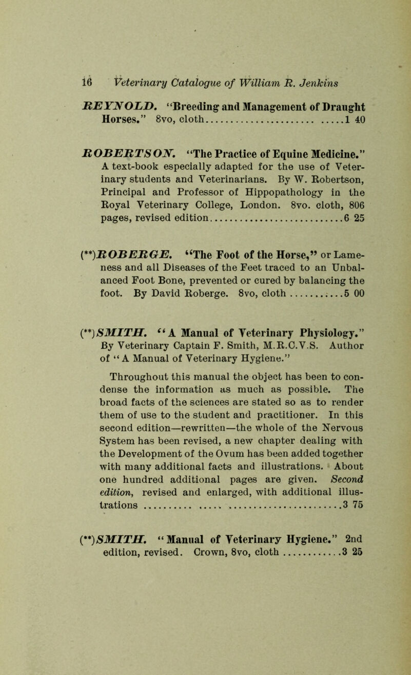 REYN OLD. * ‘Breeding and Management of Draught Horses.” 8vo, cloth 1 40 R OBERTS ON. “The Practice of Equine Medicine.” A text-book especially adapted for the use of Veter- inary students and Veterinarians. By W. Robertson, Principal and Professor of Hippopathology in the Royal Veterinary College, London. 8vo. cloth, 806 pages, revised edition 6 25 (**)ROBERGE. “The Foot of the Horse,” or Lame- ness and all Diseases of the Feet traced to an Unbal- anced Foot Bone, prevented or cured by balancing the foot. By David Roberge. 8vo, cloth 5 00 (**)SMITH. “A Manual of Veterinary Physiology.” By Veterinary Captain F. Smith, M.R.C.V.S. Author of “ A Manual of Veterinary Hygiene.” Throughout this manual the object has been to con- dense the information as much as possible. The broad facts of the sciences are stated so as to render them of use to the student and practitioner. In this second edition—rewritten—the whole of the Nervous System has been revised, a new chapter dealing with the Development of the Ovum has been added together with many additional facts and illustrations. About one hundred additional pages are given. Second edition, revised and enlarged, with additional illus- trations 3 75 (**)SMITH. “ Manual of Veterinary Hygiene.” 2nd edition, revised. Crown, 8vo, cloth 3 25