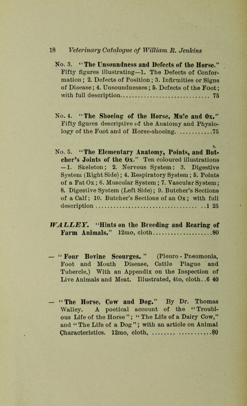 No. 3. “The Unsoundness and Defects of the Horse.” Fifty figures illustrating—1. The Defects of Confor- mation ; 2. Defects of Position ; 3. Infirmities or Signs of Disease; 4. Unsoundnesses; 5. Defects of the Foot; with full description 75 No. 4. “The Shoeing of the Horse, Mule and Ox.” Fifty figures descriptive of the Anatomy and Physio- logy of the Foot and of Horse-shoeing. 75 k, No. 5. “The Elementary Anatomy, Points, and But- cher’s Joints of the Ox.” Ten coloured illustrations — 1. Skeleton; 2. Nervous System; 3. Digestive System (Right Side); 4. Respiratory System ; 5. Points of a Fat Ox ; 6. Muscular System; 7. Vascular System; 8. Digestive System (Left Side); 9. Butcher’s Sections of a Calf; 10. Butcher’s Sections of an Ox; with full description 1 25 WALLEY, “Hints on the Breeding and Rearing of Farm Animals.” 12mo, cloth 80 — “Four Bovine Scourges.” (Pleuro - Pneumonia, Foot and Mouth Disease, Cattle Plague and Tubercle.) With an Appendix on the Inspection of Live Animals and Meat. Illustrated, 4to, cloth. .6 40 — “ The Horse, Cow and Dog.” By Dr. Thomas Walley. A poetical account of the “Troubl- ous Life of the Horse ”; “ The Life of a Dairy Cow,” and “ The Life of a Dog ”; with an article on Animal Characteristics. 12mo, cloth. —.... .80