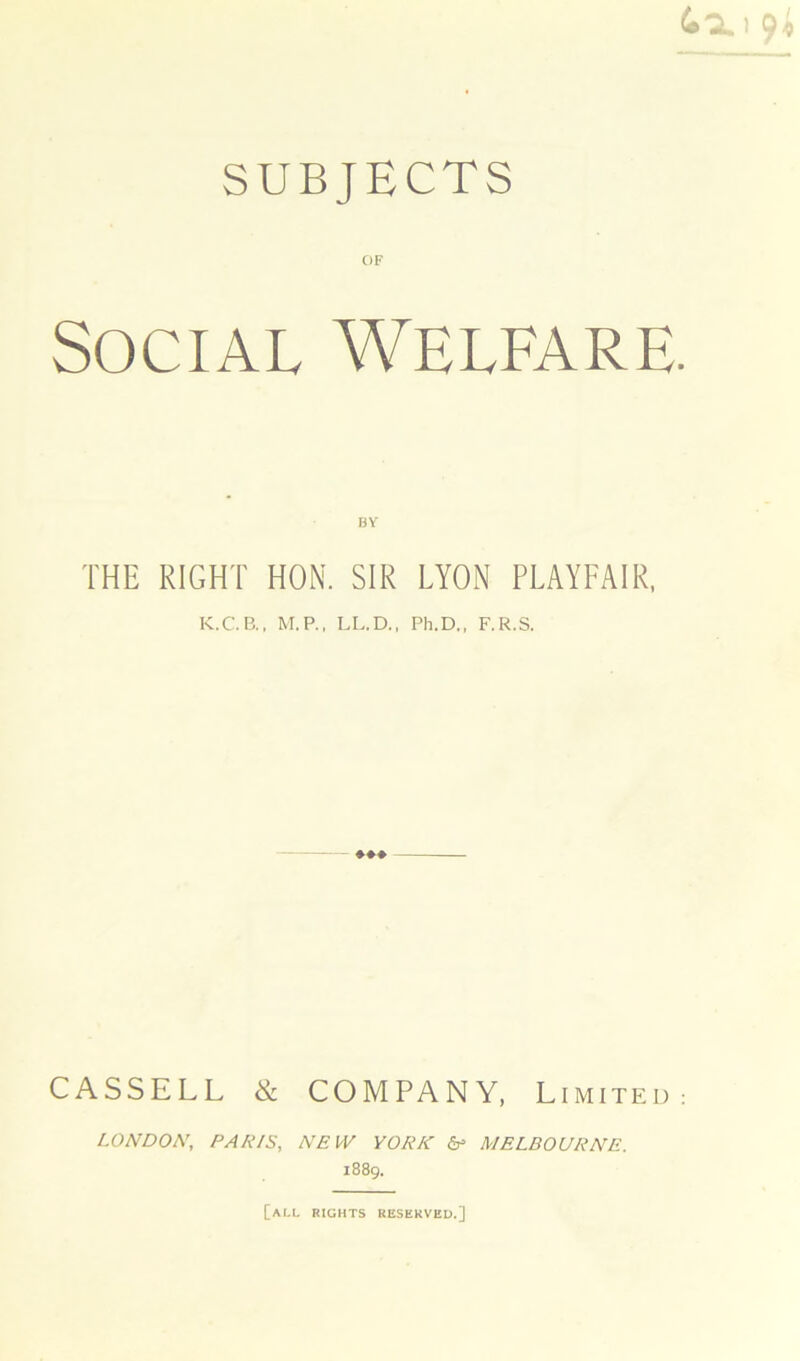 OF Social Welfare. BY THE RIGHT HON. SIR LYON PLAYFAIR, K.C.B., M.P., LL.D., Ph.D., F.R.S. CASSELL & COMPANY, Limited: LONDON, PA/NS, NEW YORK & MELBOURNE. 1889. [all rights reserved.]