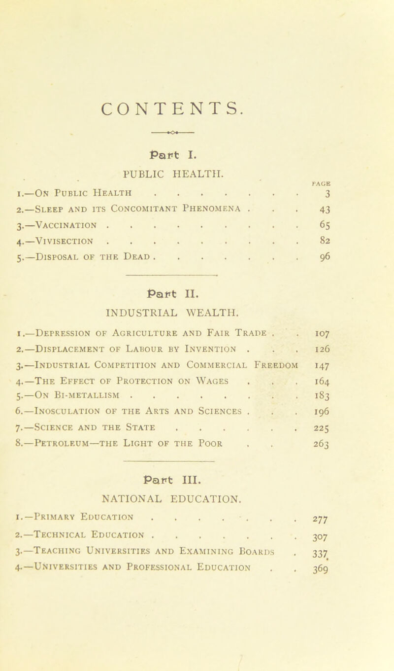 CONTENTS. Part I. PUBLIC HEALTH. PAGE 1. —On Public Health 3 2. —Sleep and its Concomitant Phenomena ... 43 3. —Vaccination 65 4. —Vivisection 82 5. —Disposal of the Dead 96 Papt II. INDUSTRIAL WEALTH. 1. —Depression of Agriculture and Fair Trade . . 107 2. —Displacement of Labour by Invention . . .126 3. —Industrial Competition and Commercial Freedom 147 4. —The Effect of Protection on Wages . , . 164 5. —On Bi-metallism 183 6. —Inosculation of the Arts and Sciences . . . 196 7. —Science and the State 225 8. —Petroleum—the Light of the Poor . . 263 Pant III. NATIONAL EDUCATION. 1. —Primary Education . . . . . . 277 2. —Technical Education 307 3. —Teaching Universities and Examining Boards . 337