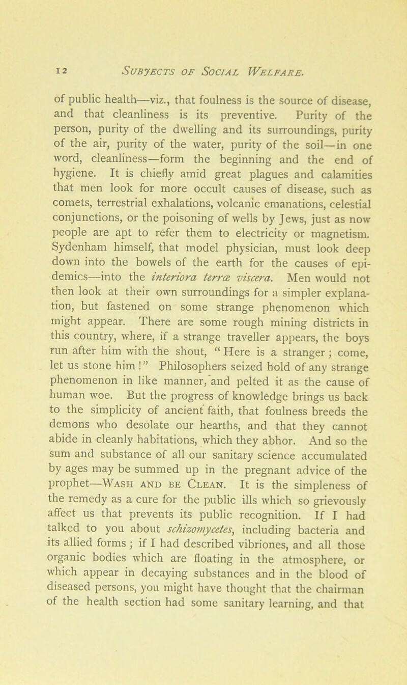 of public health—viz., that foulness is the source of disease, and that cleanliness is its preventive. Purity of the person, purity of the dwelling and its surroundings, purity of the air, purity of the water, purity of the soil—in one word, cleanliness—form the beginning and the end of hygiene. It is chiefly amid great plagues and calamities that men look for more occult causes of disease, such as comets, terrestrial exhalations, volcanic emanations, celestial conjunctions, or the poisoning of wells by Jews, just as now people are apt to refer them to electricity or magnetism. Sydenham himself, that model physician, must look deep down into the bowels of the earth for the causes of epi- demics—into the interiora terra viscera. Men would not then look at their own surroundings for a simpler explana- tion, but fastened on some strange phenomenon which might appear. There are some rough mining districts in this country, where, if a strange traveller appears, the boys run after him with the shout, “ Here is a stranger; come, let us stone him ! ” Philosophers seized hold of any strange phenomenon in like manner, and pelted it as the cause of human woe. But the progress of knowledge brings us back to the simplicity of ancient faith, that foulness breeds the demons who desolate our hearths, and that they cannot abide in cleanly habitations, which they abhor. And so the sum and substance of all our sanitary science accumulated by ages may be summed up in the pregnant advice of the prophet—Wash and be Clean. It is the simpleness of the remedy as a cure for the public ills which so grievously affect us that prevents its public recognition. If I had talked to you about schizomyceies, including bacteria and its allied forms ; if I had described vibriones, and all those organic bodies which are floating in the atmosphere, or which appear in decaying substances and in the blood of diseased persons, you might have thought that the chairman of the health section had some sanitary learning, and that