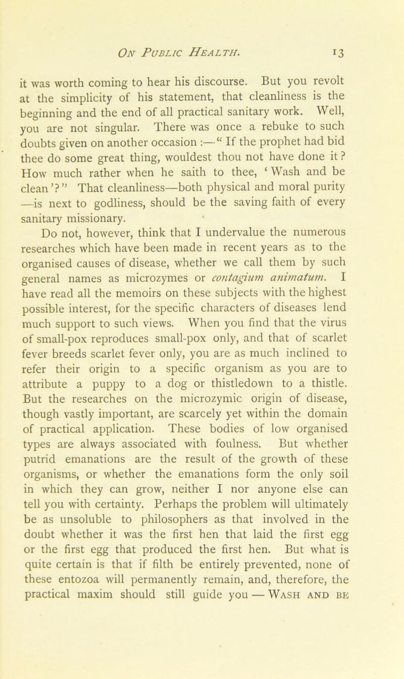 it was worth coming to hear his discourse. But you revolt at the simplicity of his statement, that cleanliness is the beginning and the end of all practical sanitary work. Well, you are not singular. There was once a rebuke to such doubts given on another occasion :—“ If the prophet had bid thee do some great thing, wouldest thou not have done it ? How much rather when he saith to thee, ‘ Wash and be clean ’? ” That cleanliness—both physical and moral purity —is next to godliness, should be the saving faith of every sanitary missionary. Do not, however, think that I undervalue the numerous researches which have been made in recent years as to the organised causes of disease, whether we call them by such general names as microzymes or contagium animatum. I have read all the memoirs on these subjects with the highest possible interest, for the specific characters of diseases lend much support to such views. When you find that the virus of small-pox reproduces small-pox only, and that of scarlet fever breeds scarlet fever only, you are as much inclined to refer their origin to a specific organism as you are to attribute a puppy to a dog or thistledown to a thistle. But the researches on the microzymic origin of disease, though vastly important, are scarcely yet within the domain of practical application. These bodies of low organised types are always associated with foulness. But whether putrid emanations are the result of the growth of these organisms, or whether the emanations form the only soil in which they can grow, neither I nor anyone else can tell you with certainty. Perhaps the problem will ultimately be as unsoluble to philosophers as that involved in the doubt whether it was the first hen that laid the first egg or the first egg that produced the first hen. But what is quite certain is that if filth be entirely prevented, none of these entozoa will permanently remain, and, therefore, the practical maxim should still guide you — Wash and be