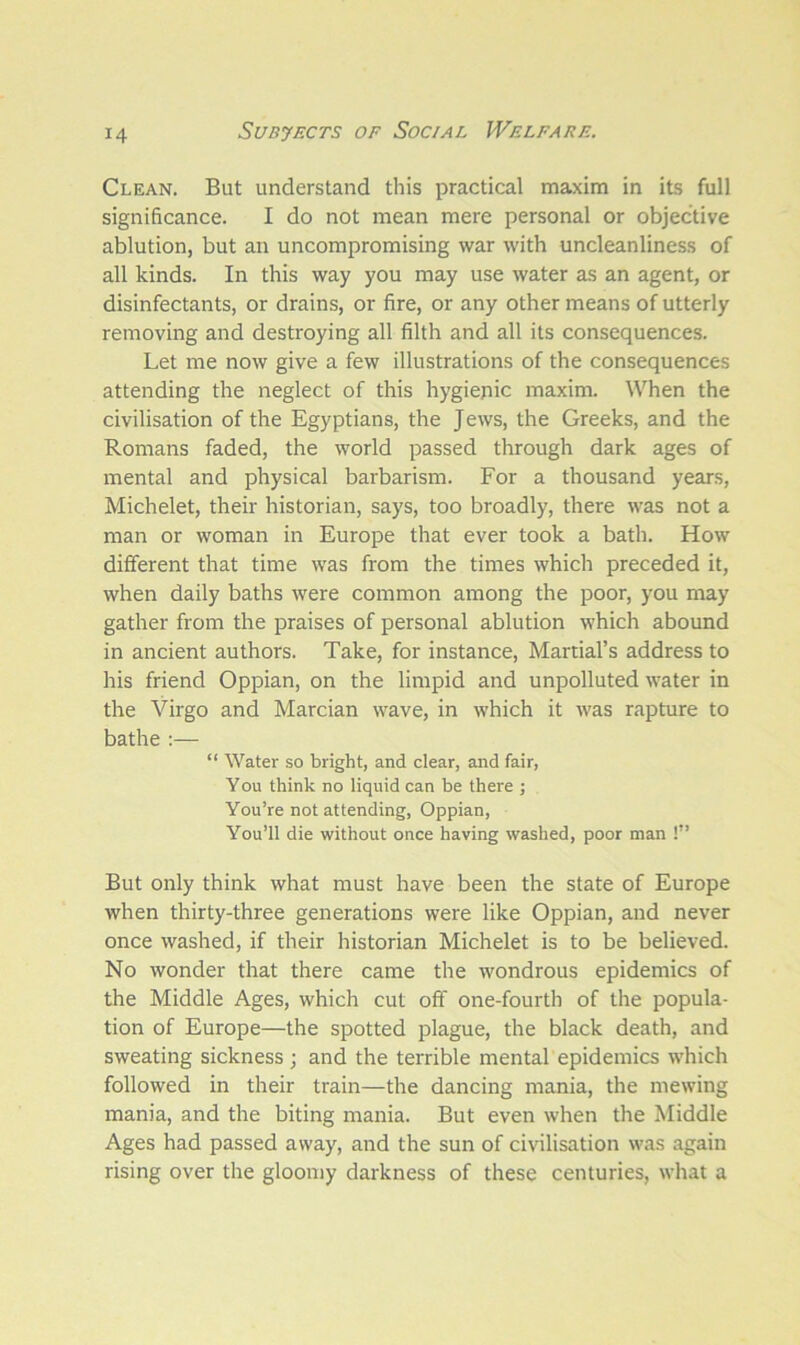 Clean. But understand this practical maxim in its full significance. I do not mean mere personal or objective ablution, but an uncompromising war with uncleanliness of all kinds. In this way you may use water as an agent, or disinfectants, or drains, or fire, or any other means of utterly removing and destroying all filth and all its consequences. Let me now give a few illustrations of the consequences attending the neglect of this hygienic maxim. When the civilisation of the Egyptians, the Jews, the Greeks, and the Romans faded, the world passed through dark ages of mental and physical barbarism. For a thousand years, Michelet, their historian, says, too broadly, there was not a man or woman in Europe that ever took a bath. How different that time was from the times which preceded it, when daily baths were common among the poor, you may gather from the praises of personal ablution which abound in ancient authors. Take, for instance, Martial’s address to his friend Oppian, on the limpid and unpolluted water in the Virgo and Marcian wave, in which it was rapture to bathe :— “ Water so bright, and clear, and fair, Y ou think no liquid can be there ; You’re not attending, Oppian, You’ll die without once having washed, poor man !” But only think what must have been the state of Europe when thirty-three generations were like Oppian, and never once washed, if their historian Michelet is to be believed. No wonder that there came the wondrous epidemics of the Middle Ages, which cut off one-fourth of the popula- tion of Europe—the spotted plague, the black death, and sweating sickness ; and the terrible mental epidemics which followed in their train—the dancing mania, the mewing mania, and the biting mania. But even when the Middle Ages had passed away, and the sun of civilisation was again rising over the gloomy darkness of these centuries, what a