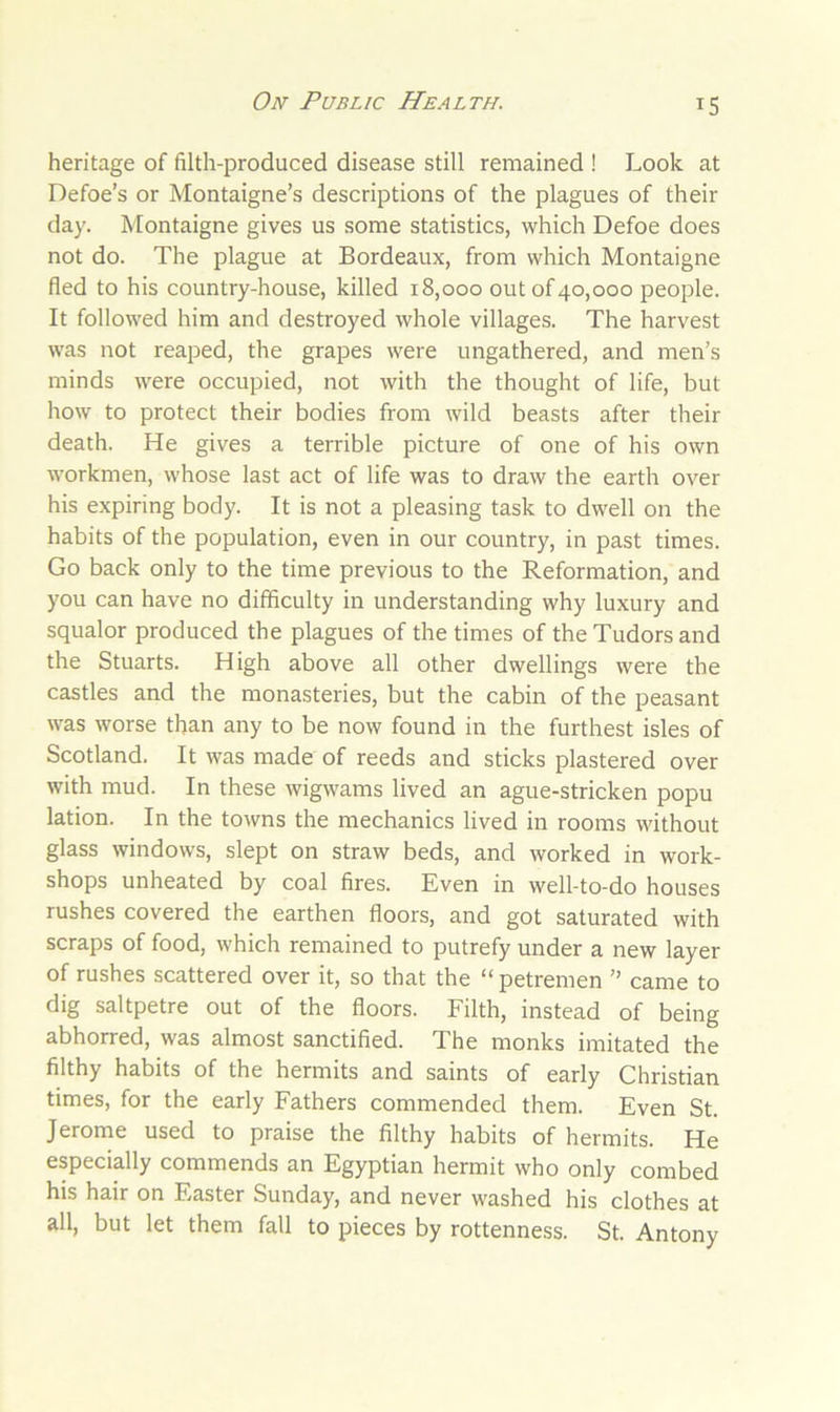 heritage of filth-produced disease still remained ! Look at Defoe’s or Montaigne’s descriptions of the plagues of their day. Montaigne gives us some statistics, which Defoe does not do. The plague at Bordeaux, from which Montaigne fled to his country-house, killed 18,000 out of 40,000 people. It followed him and destroyed whole villages. The harvest was not reaped, the grapes were ungathered, and men’s minds were occupied, not with the thought of life, but how to protect their bodies from wild beasts after their death. He gives a terrible picture of one of his own workmen, whose last act of life was to draw the earth over his expiring body. It is not a pleasing task to dwell on the habits of the population, even in our country, in past times. Go back only to the time previous to the Reformation, and you can have no difficulty in understanding why luxury and squalor produced the plagues of the times of the Tudors and the Stuarts. High above all other dwellings were the castles and the monasteries, but the cabin of the peasant was worse than any to be now found in the furthest isles of Scotland. It was made of reeds and sticks plastered over with mud. In these wigwams lived an ague-stricken popu lation. In the towns the mechanics lived in rooms without glass windows, slept on straw beds, and worked in work- shops unheated by coal fires. Even in well-to-do houses rushes covered the earthen floors, and got saturated with scraps of food, which remained to putrefy under a new layer of rushes scattered over it, so that the “petremen ” came to dig saltpetre out of the floors. Filth, instead of being abhorred, was almost sanctified. The monks imitated the filthy habits of the hermits and saints of early Christian times, for the early Fathers commended them. Even St. Jerome used to praise the filthy habits of hermits. He especially commends an Egyptian hermit who only combed his hair on Easter Sunday, and never washed his clothes at all, but let them fall to pieces by rottenness. St. Antony