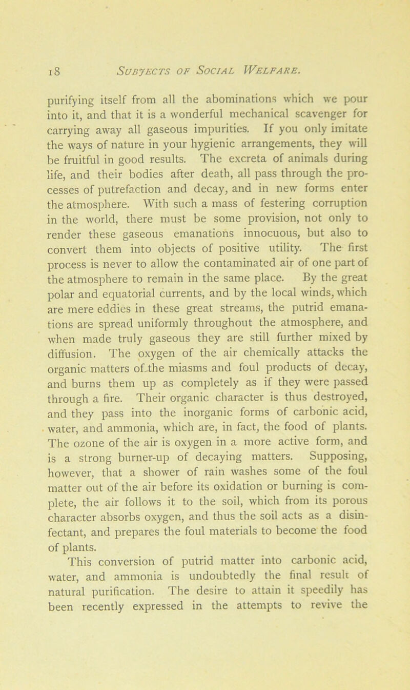 purifying itself from all the abominations which we pour into it, and that it is a wonderful mechanical scavenger for carrying away all gaseous impurities. If you only imitate the ways of nature in your hygienic arrangements, they will be fruitful in good results. The excreta of animals during life, and their bodies after death, all pass through the pro- cesses of putrefaction and decay, and in new forms enter the atmosphere. With such a mass of festering corruption in the world, there must be some provision, not only to render these gaseous emanations innocuous, but also to convert them into objects of positive utility. The first process is never to allow the contaminated air of one part of the atmosphere to remain in the same place. By the great polar and equatorial currents, and by the local winds, which are mere eddies in these great streams, the putrid emana- tions are spread uniformly throughout the atmosphere, and when made truly gaseous they are still further mixed by diffusion. The oxygen of the air chemically attacks the organic matters offthe miasms and foul products of decay, and burns them up as completely as if they were passed through a fire. Their organic character is thus destroyed, and they pass into the inorganic forms of carbonic acid, water, and ammonia, which are, in fact, the food of plants. The ozone of the air is oxygen in a more active form, and is a strong burner-up of decaying matters. Supposing, however, that a shower of rain washes some of the foul matter out of the air before its oxidation or burning is com- plete, the air follows it to the soil, which from its porous character absorbs oxygen, and thus the soil acts as a disin- fectant, and prepares the foul materials to become the food of plants. This conversion of putrid matter into carbonic acid, water, and ammonia is undoubtedly the final result of natural purification. The desire to attain it speedily has been recently expressed in the attempts to revive the