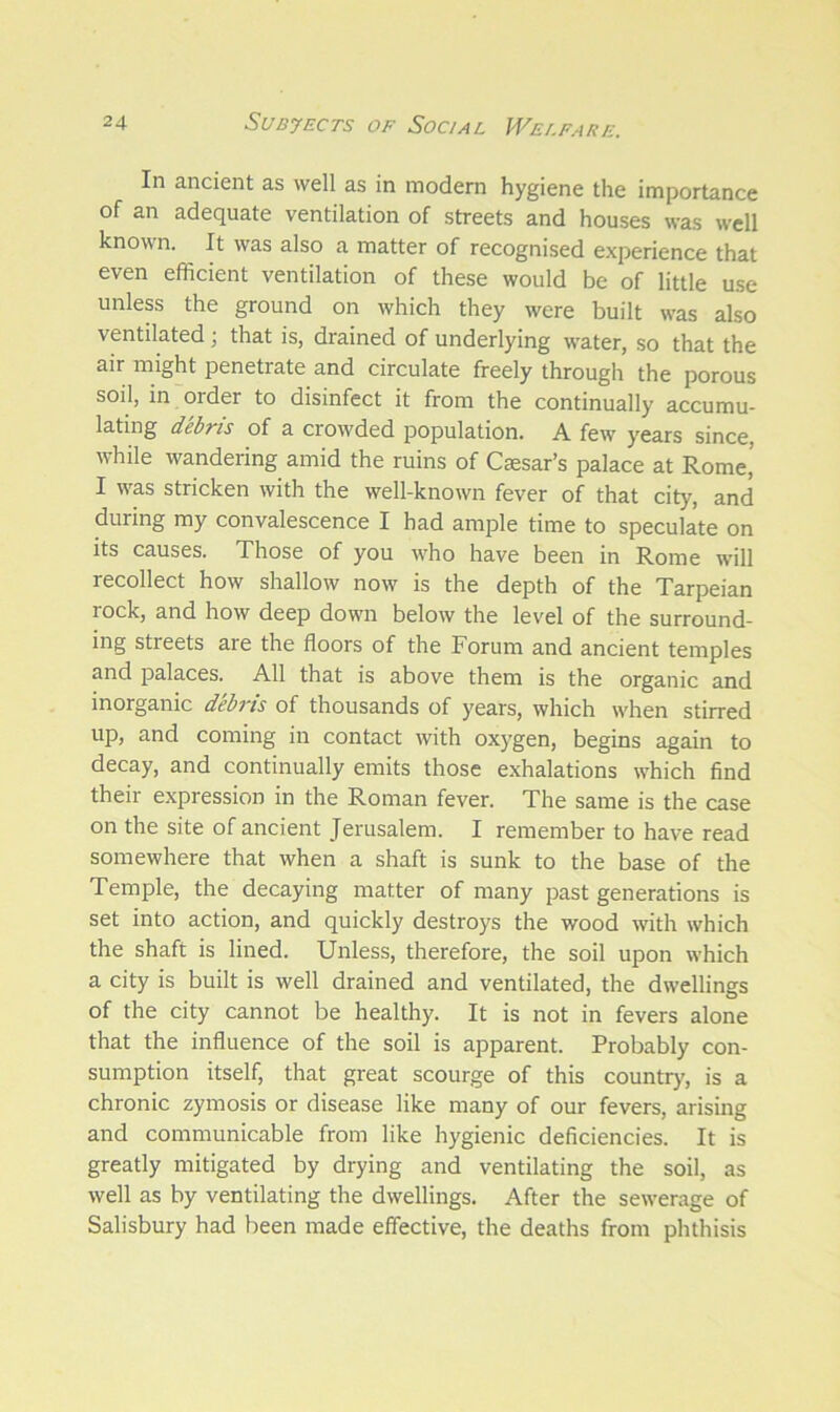 In ancient as well as in modern hygiene the importance of an adequate ventilation of streets and houses was well known. It was also a matter of recognised experience that even efficient ventilation of these would be of little use unless the ground on which they were built was also ventilated; that is, drained of underlying water, so that the air might penetrate and circulate freely through the porous soil, in order to disinfect it from the continually accumu- lating debris of a crowded population. A few years since, while wandering amid the ruins of Caesar’s palace at Rome’ I was stricken with the well-known fever of that city, and during my convalescence I had ample time to speculate on its causes. Those of you who have been in Rome will recollect how shallow now is the depth of the Tarpeian lock, and how deep down below the level of the surround- ing streets are the floors of the Forum and ancient temples and palaces. All that is above them is the organic and inorganic debris of thousands of years, which when stirred up, and coming in contact with oxygen, begins again to decay, and continually emits those exhalations which find their expression in the Roman fever. The same is the case on the site of ancient Jerusalem. I remember to have read somewhere that when a shaft is sunk to the base of the Temple, the decaying matter of many past generations is set into action, and quickly destroys the wood with which the shaft is lined. Unless, therefore, the soil upon which a city is built is well drained and ventilated, the dwellings of the city cannot be healthy. It is not in fevers alone that the influence of the soil is apparent. Probably con- sumption itself, that great scourge of this country, is a chronic zymosis or disease like many of our fevers, arising and communicable from like hygienic deficiencies. It is greatly mitigated by drying and ventilating the soil, as well as by ventilating the dwellings. After the sewerage of Salisbury had been made effective, the deaths from phthisis