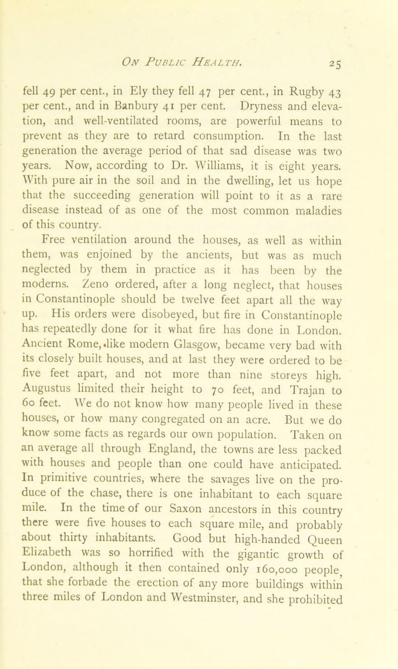 fell 49 per cent., in Ely they fell 47 per cent., in Rugby 43 per cent., and in Banbury 41 per cent. Dryness and eleva- tion, and well-ventilated rooms, are powerful means to prevent as they are to retard consumption. In the last generation the average period of that sad disease was two years. Now, according to Dr. Williams, it is eight years. With pure air in the soil and in the dwelling, let us hope that the succeeding generation will point to it as a rare disease instead of as one of the most common maladies of this country. Free ventilation around the houses, as well as within them, was enjoined by the ancients, but was as much neglected by them in practice as it has been by the moderns. Zeno ordered, after a long neglect, that houses in Constantinople should be twelve feet apart all the way up. His orders were disobeyed, but fire in Constantinople has repeatedly done for it what fire has done in London. Ancient Rome, .like modern Glasgow, became very bad with its closely built houses, and at last they were ordered to be five feet apart, and not more than nine storeys high. Augustus limited their height to 70 feet, and Trajan to 60 feet. We do not know how many people lived in these houses, or how many congregated on an acre. But we do know some facts as regards our own population. Taken on an average all through England, the towns are less packed with houses and people than one could have anticipated. In primitive countries, where the savages live on the pro- duce of the chase, there is one inhabitant to each square mile. In the time of our Saxon ancestors in this country there were five houses to each square mile, and probably about thirty inhabitants. Good but high-handed Queen Elizabeth was so horrified with the gigantic growth of London, although it then contained only 160,000 people that she forbade the erection of any more buildings within three miles of London and Westminster, and she prohibited