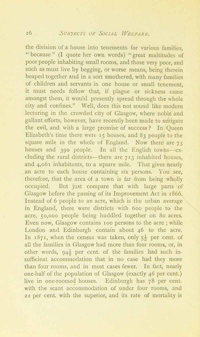 the division of a house into tenements for various families, “because” (I quote her own words) “great multitudes of poor people inhabiting small rooms, and those very poor, and such as must live by begging, or worse means, being therein heaped together and in a sort smothered, with many families of children and servants in one house or small tenement, it must needs follow that, if plague or sickness came amongst them, it would presently spread through the whole city and confines.” Well, does this not sound like modern lecturing in the crowded city of Glasgow, where noble and gallant efforts, however, have recently been made to mitigate the evil, and with a large promise of success ? In Queen Elizabeth’s time there were 15 houses, and 83 people to the square mile in the whole of England. Now there are 73 houses and 390 people. In all the English towns—ex- cluding the rural districts—there are 713 inhabited houses, and 4,061 inhabitants, to a square mile. That gives nearly an acre to each house containing six persons. You see, therefore, that the area of a town is far from being wholly occupied. But just compare that with large parts of Glasgow before the passing of its Improvement Act in 1866. Instead of 6 people to an acre, which is the urban average in England, there were districts with 600 people to the acre, 50,000 people being huddled together on 80 acres. Even now, Glasgow contains 100 persons to the acre ; while London and Edinburgh contain about 46 to the acre. In 1871, when the census was taken, only 5^ per cent, of all the families in Glasgow had more than four rooms, or, in other words, 94^- per cent, of the families had such in- sufficient accommodation that in no case had they more than four rooms, and in most cases fewer. In fact, nearly one-half of the population of Glasgow (exactly 46 per cent.) live in one-roomed houses. Edinburgh has 78 per cent, with the scant accommodation of under four rooms, and 22 per cent, with the superior, and its rate of mortality is