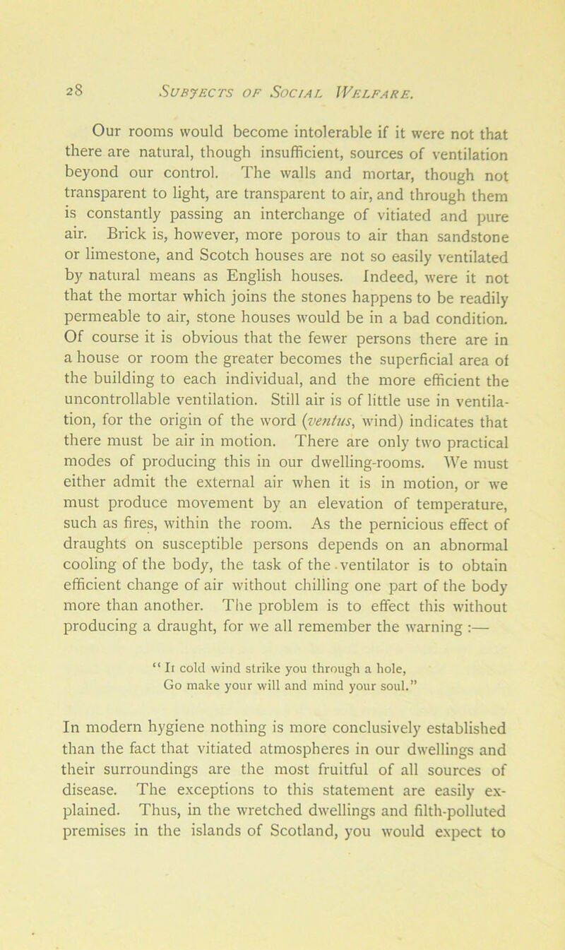 Our rooms would become intolerable if it were not that there are natural, though insufficient, sources of ventilation beyond our control. The walls and mortar, though not transparent to light, are transparent to air, and through them is constantly passing an interchange of vitiated and pure air. Brick is, however, more porous to air than sandstone or limestone, and Scotch houses are not so easily ventilated by natural means as English houses. Indeed, were it not that the mortar which joins the stones happens to be readily permeable to air, stone houses would be in a bad condition. Of course it is obvious that the fewer persons there are in a house or room the greater becomes the superficial area of the building to each individual, and the more efficient the uncontrollable ventilation. Still air is of little use in ventila- tion, for the origin of the word (ventus, wind) indicates that there must be air in motion. There are only two practical modes of producing this in our dwelling-rooms. We must either admit the external air when it is in motion, or we must produce movement by an elevation of temperature, such as fires, within the room. As the pernicious effect of draughts on susceptible persons depends on an abnormal cooling of the body, the task of the ventilator is to obtain efficient change of air without chilling one part of the body more than another. The problem is to effect this without producing a draught, for we all remember the warning :— “ It cold wind strike you through a hole, Go make your will and mind your soul.” In modern hygiene nothing is more conclusively established than the fact that vitiated atmospheres in our dwellings and their surroundings are the most fruitful of all sources of disease. The exceptions to this statement are easily ex- plained. Thus, in the wretched dwellings and filth-polluted premises in the islands of Scotland, you would expect to