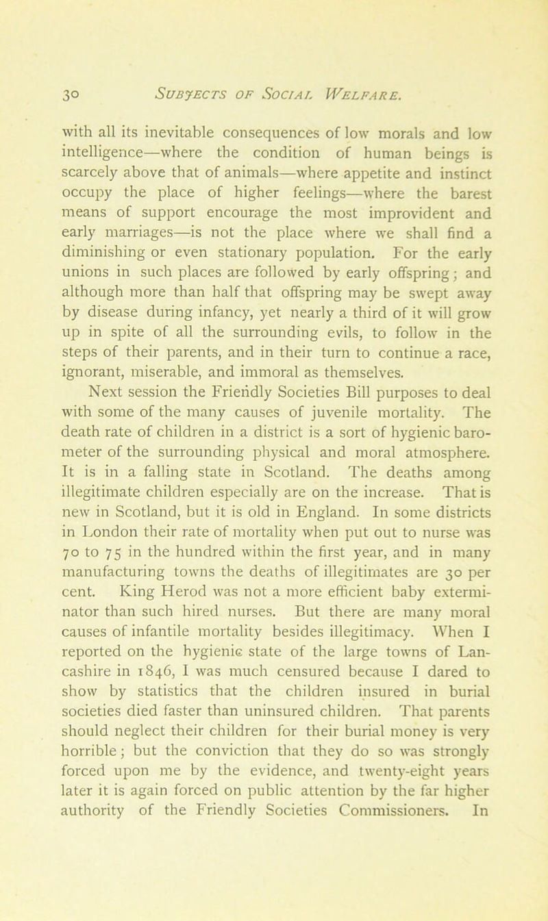 with all its inevitable consequences of low morals and low intelligence—where the condition of human beings is scarcely above that of animals—where appetite and instinct occupy the place of higher feelings—where the barest means of support encourage the most improvident and early marriages—is not the place where we shall find a diminishing or even stationary population. For the early unions in such places are followed by early offspring; and although more than half that offspring may be swept away by disease during infancy, yet nearly a third of it will grow up in spite of all the surrounding evils, to follow in the steps of their parents, and in their turn to continue a race, ignorant, miserable, and immoral as themselves. Next session the Friendly Societies Bill purposes to deal with some of the many causes of juvenile mortality. The death rate of children in a district is a sort of hygienic baro- meter of the surrounding physical and moral atmosphere. It is in a falling state in Scotland. The deaths among illegitimate children especially are on the increase. That is new in Scotland, but it is old in England. In some districts in London their rate of mortality when put out to nurse was 70 to 75 in the hundred within the first year, and in many manufacturing towns the deaths of illegitimates are 30 per cent. King Herod was not a more efficient baby extermi- nator than such hired nurses. But there are many moral causes of infantile mortality besides illegitimacy. When I reported on the hygienic state of the large towns of Lan- cashire in 1846, I was much censured because I dared to show by statistics that the children insured in burial societies died faster than uninsured children. That parents should neglect their children for their burial money is very horrible; but the conviction that they do so was strongly forced upon me by the evidence, and twenty-eight years later it is again forced on public attention by the far higher authority of the Friendly Societies Commissioners. In