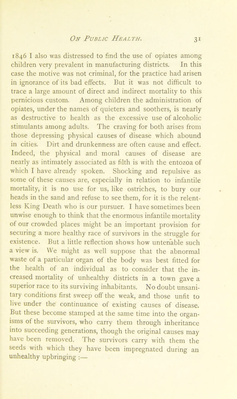 1846 I also was distressed to find the use of opiates among children very prevalent in manufacturing districts. In this case the motive was not criminal, for the practice had arisen in ignorance of its bad effects. But it was not difficult to trace a large amount of direct and indirect mortality to this pernicious custom. Among children the administration of opiates, under the names of quieters and soothers, is nearly as destructive to health as the excessive use of alcoholic stimulants among adults. The craving for both arises from those depressing physical causes of disease which abound in cities. Dirt and drunkenness are often cause and effect. Indeed, the physical and moral causes of disease are nearly as intimately associated as filth is with the entozoa of which I have already spoken. Shocking and repulsive as some of these causes are, especially in relation to infantile mortality, it is no use for us, like ostriches, to bury our heads in the sand and refuse to see them, for it is the relent- less King Death who is our pursuer. I have sometimes been unwise enough to think that the enormous infantile mortality of our crowded places might be an important provision for securing a more healthy race of survivors in the struggle for existence. But a little reflection shows how untenable such a view is. We might as well suppose that the abnormal waste of a particular organ of the body was best fitted for the health of an individual as to consider that the in- creased mortality of unhealthy districts in a town gave a superior race to its surviving inhabitants. No doubt unsani- tary conditions first sweep off the weak, and those unfit to live under the continuance of existing causes of disease. But these become stamped at the same time into the organ- isms of the survivors, who carry them through inheritance into succeeding generations, though the original causes may have been removed. The survivors carry with them the seeds with which they have been impregnated during an unhealthy upbringing :—