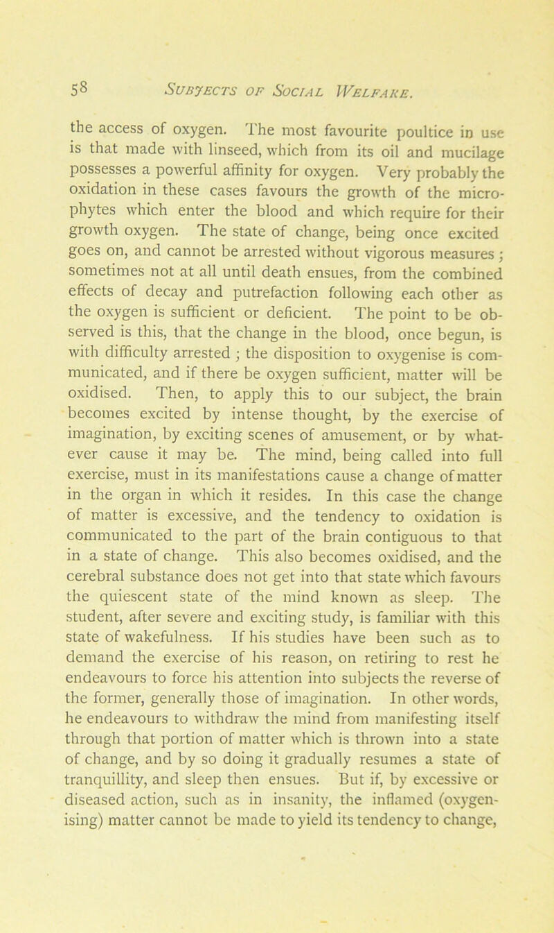 the access of oxygen. The most favourite poultice in use is that made with linseed, which from its oil and mucilage possesses a powerful affinity for oxygen. Very probably the oxidation in these cases favours the growth of the micro- phytes which enter the blood and which require for their growth oxygen. The state of change, being once excited goes on, and cannot be arrested without vigorous measures ; sometimes not at all until death ensues, from the combined effects of decay and putrefaction following each other as the oxygen is sufficient or deficient. The point to be ob- served is this, that the change in the blood, once begun, is with difficulty arrested ; the disposition to oxygenise is com- municated, and if there be oxygen sufficient, matter will be oxidised. Then, to apply this to our subject, the brain becomes excited by intense thought, by the exercise of imagination, by exciting scenes of amusement, or by what- ever cause it may be. The mind, being called into full exercise, must in its manifestations cause a change of matter in the organ in which it resides. In this case the change of matter is excessive, and the tendency to oxidation is communicated to the part of the brain contiguous to that in a state of change. This also becomes oxidised, and the cerebral substance does not get into that state which favours the quiescent state of the mind known as sleep. The student, after severe and exciting study, is familiar with this state of wakefulness. If his studies have been such as to demand the exercise of his reason, on retiring to rest he endeavours to force his attention into subjects the reverse of the former, generally those of imagination. In other words, he endeavours to withdraw the mind from manifesting itself through that portion of matter which is thrown into a state of change, and by so doing it gradually resumes a state of tranquillity, and sleep then ensues. But if, by excessive or diseased action, such as in insanity, the inflamed (oxygen- ising) matter cannot be made to yield its tendency to change,
