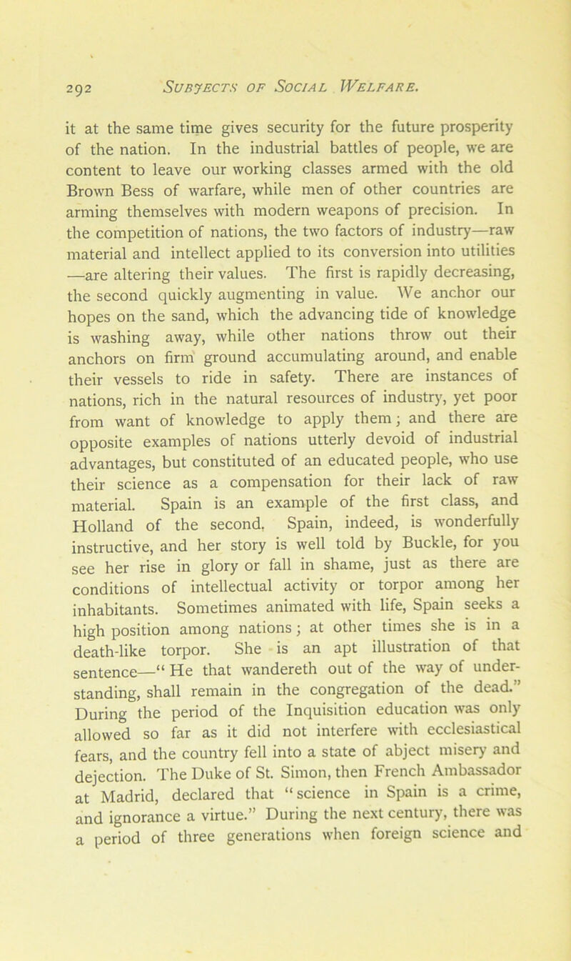 it at the same time gives security for the future prosperity of the nation. In the industrial battles of people, we are content to leave our working classes armed with the old Brown Bess of warfare, while men of other countries are arming themselves with modern weapons of precision. In the competition of nations, the two factors of industry—raw material and intellect applied to its conversion into utilities —are altering their values. The first is rapidly decreasing, the second quickly augmenting in value. We anchor our hopes on the sand, which the advancing tide of knowledge is washing away, while other nations throw out their anchors on firm ground accumulating around, and enable their vessels to ride in safety. There are instances of nations, rich in the natural resources of industry, yet poor from want of knowledge to apply them; and there are opposite examples of nations utterly devoid of industrial advantages, but constituted of an educated people, who use their science as a compensation for their lack of raw material. Spain is an example of the first class, and Holland of the second, Spain, indeed, is wonderfully instructive, and her story is well told by Buckle, for you see her rise in glory or fall in shame, just as there are conditions of intellectual activity or torpor among her inhabitants. Sometimes animated with life, Spain seeks a high position among nations; at other times she is in a death-like torpor. She is an apt illustration of that sentence—“ He that wandereth out of the way of under- standing, shall remain in the congregation of the dead/’ During the period of the Inquisition education was only allowed so far as it did not interfere with ecclesiastical fears, and the country fell into a state of abject misery and dejection. The Duke of St. Simon, then French Ambassador at Madrid, declared that “science in Spain is a crime, and ignorance a virtue.” During the next century, there was a period of three generations when foreign science and