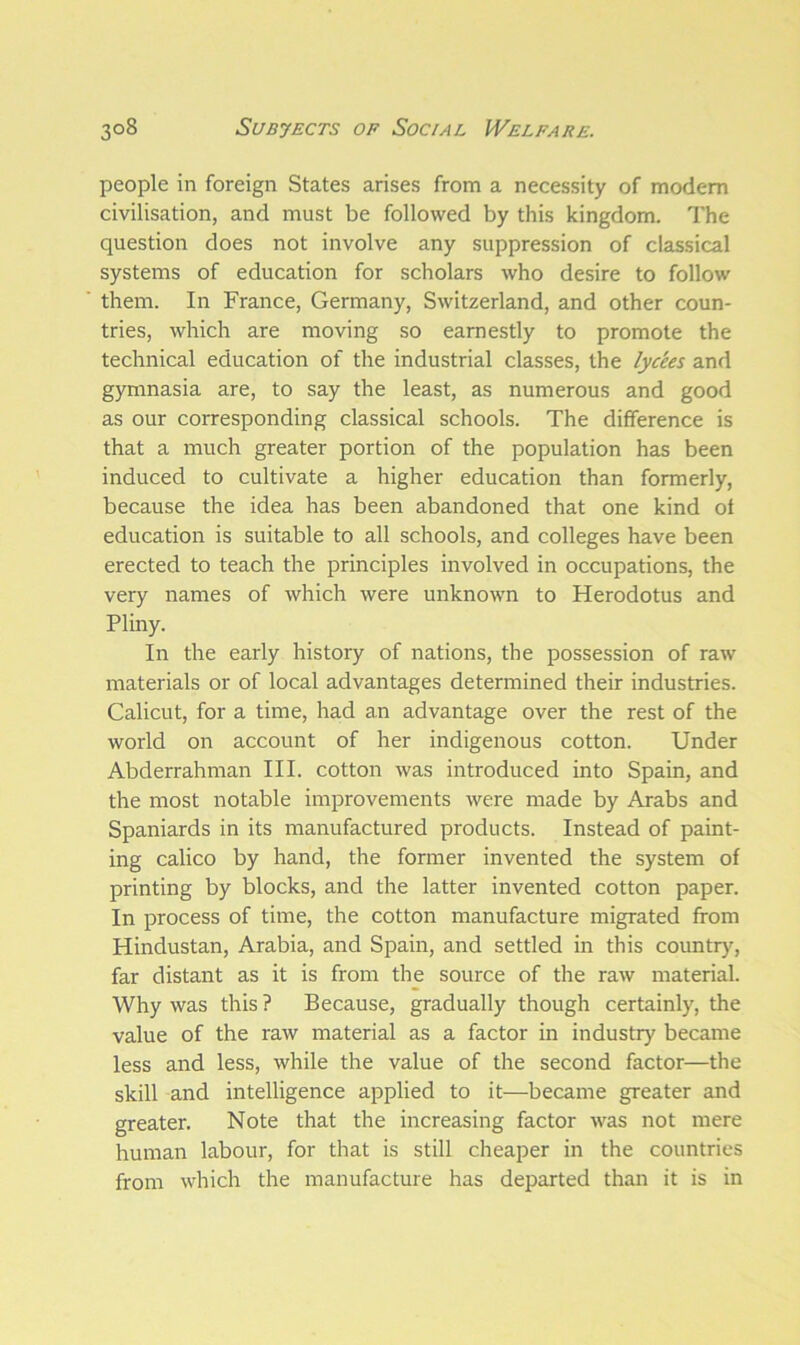 people in foreign States arises from a necessity of modem civilisation, and must be followed by this kingdom. The question does not involve any suppression of classical systems of education for scholars who desire to follow them. In France, Germany, Switzerland, and other coun- tries, which are moving so earnestly to promote the technical education of the industrial classes, the lycees and gymnasia are, to say the least, as numerous and good as our corresponding classical schools. The difference is that a much greater portion of the population has been induced to cultivate a higher education than formerly, because the idea has been abandoned that one kind ot education is suitable to all schools, and colleges have been erected to teach the principles involved in occupations, the very names of which were unknown to Herodotus and Pliny. In the early history of nations, the possession of raw materials or of local advantages determined their industries. Calicut, for a time, had an advantage over the rest of the world on account of her indigenous cotton. Under Abderrahman III. cotton was introduced into Spain, and the most notable improvements were made by Arabs and Spaniards in its manufactured products. Instead of paint- ing calico by hand, the former invented the system of printing by blocks, and the latter invented cotton paper. In process of time, the cotton manufacture migrated from Hindustan, Arabia, and Spain, and settled in this country, far distant as it is from the source of the raw material. Why was this? Because, gradually though certainly, the value of the raw material as a factor in industry became less and less, while the value of the second factor—the skill and intelligence applied to it—became greater and greater. Note that the increasing factor was not mere human labour, for that is still cheaper in the countries from which the manufacture has departed than it is in