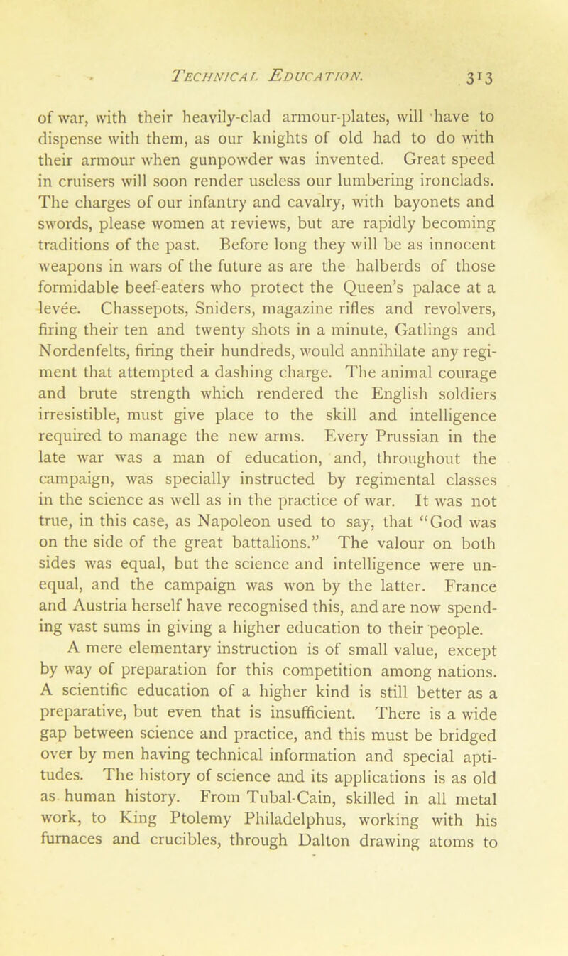 of war, with their heavily-clad armour-plates, will have to dispense with them, as our knights of old had to do with their armour when gunpowder was invented. Great speed in cruisers will soon render useless our lumbering ironclads. The charges of our infantry and cavalry, with bayonets and swords, please women at reviews, but are rapidly becoming traditions of the past. Before long they will be as innocent weapons in wars of the future as are the halberds of those formidable beef-eaters who protect the Queen’s palace at a levee. Chassepots, Sniders, magazine rifles and revolvers, firing their ten and twenty shots in a minute, Gatlings and Nordenfelts, firing their hundreds, would annihilate any regi- ment that attempted a dashing charge. The animal courage and brute strength which rendered the English soldiers irresistible, must give place to the skill and intelligence required to manage the new arms. Every Prussian in the late war was a man of education, and, throughout the campaign, was specially instructed by regimental classes in the science as well as in the practice of war. It was not true, in this case, as Napoleon used to say, that “God was on the side of the great battalions.” The valour on both sides was equal, but the science and intelligence were un- equal, and the campaign was won by the latter. France and Austria herself have recognised this, and are now spend- ing vast sums in giving a higher education to their people. A mere elementary instruction is of small value, except by way of preparation for this competition among nations. A scientific education of a higher kind is still better as a preparative, but even that is insufficient. There is a wide gap between science and practice, and this must be bridged over by men having technical information and special apti- tudes. The history of science and its applications is as old as human history. From Tubal-Cain, skilled in all metal work, to King Ptolemy Philadelphus, working with his furnaces and crucibles, through Dalton drawing atoms to