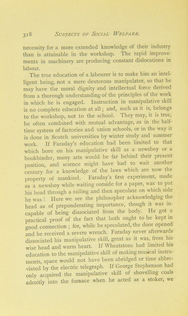 necessity for a more extended knowledge of their industry than is attainable in the workshop. 1 he rapid improve- ments in machinery are producing constant dislocations in labour. The true education of a labourer is to make him an intel- ligent being, not a mere dexterous manipulator, so that he may have the moral dignity and intellectual force derived from a thorough understanding of the principles of the work in which he is engaged. Instruction in manipulative skill is no complete education at all; and, such as it is, belongs to the workshop, not to the school. They may, it is true, be often combined with mutual advantage, as in the half- time system of factories and union schools, or in the way it is done in Scotch universities by winter study and summer work. If Faraday’s education had been limited to that which bore on his manipulative skill as a newsboy or a bookbinder, many arts would be far behind their present position, and science might have had to wait another century for a knowledge of the laws which are now the property of mankind. Faraday’s first experiment, made as a newsboy while waiting outside for a paper, was to put his head through a railing and then speculate on which side he was ! Here we see the philosopher acknowledging the head as of preponderating importance, though it was in- capable of being dissociated from the body. He got a practical proof of the fact that both ought to be kept in good connection ; for, while he speculated, the door opened and he received a severe wrench. Faraday never afterwards dissociated his manipulative skill, great as it was, from his wise head and warm heart. If Wheatstone had limited his education to the manipulative skill of making musical instru- ments, space would not have been abridged or time abbre- viated by the electric telegraph. If George Stephenson had only acquired the manipulative skill of shovelling coals adroitly into the furnace when he acted as a stoker, we