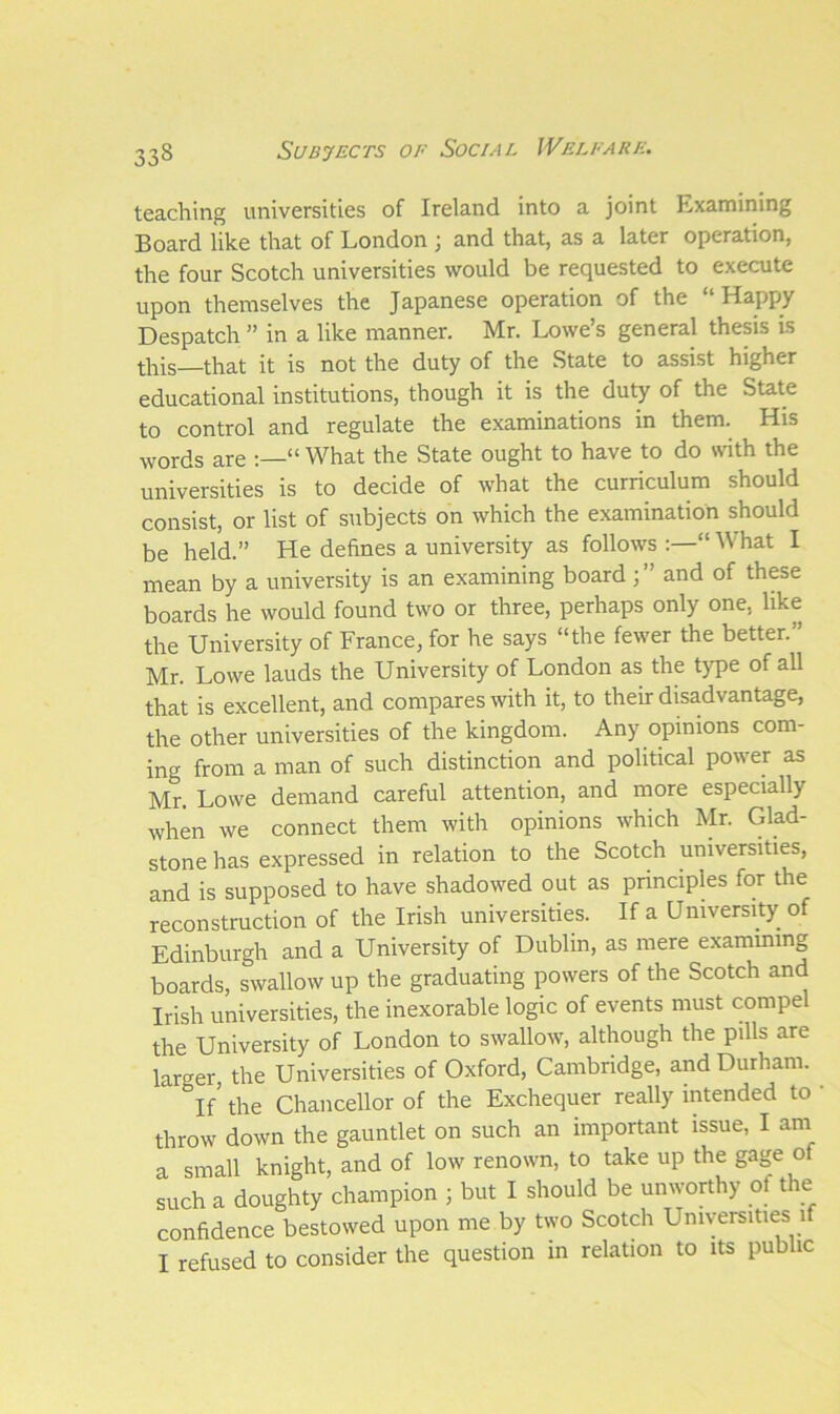 teaching universities of Ireland into a joint Examining Board like that of London ; and that, as a later operation, the four Scotch universities would be requested to execute upon themselves the Japanese operation of the “Happy Despatch ” in a like manner. Mr. Lowe’s general thesis is this—that it is not the duty of the State to assist higher educational institutions, though it is the duty of the State to control and regulate the examinations in them. His words are “ What the State ought to have to do with the universities is to decide of what the curriculum should consist, or list of subjects on which the examination should be held.” He defines a university as follows:—“What I mean by a university is an examining board ; and of these boards he would found two or three, perhaps only one, like the University of France, for he says “the fewer the better.” Mr. Lowe lauds the University of London as the type of all that is excellent, and compares with it, to their disadvantage, the other universities of the kingdom. Any opinions com- ing from a man of such distinction and political power as Mr. Lowe demand careful attention, and more especially when we connect them with opinions which Mr. Glad- stone has expressed in relation to the Scotch universities, and is supposed to have shadowed out as principles for the reconstruction of the Irish universities. If a University of Edinburgh and a University of Dublin, as mere examining boards, swallow up the graduating powers of the Scotch and Irish universities, the inexorable logic of events must compel the University of London to swallow, although the pills are larger, the Universities of Oxford, Cambridge, and Durham. If’ the Chancellor of the Exchequer really intended to ' throw down the gauntlet on such an important issue, I am a small knight, and of low renown, to take up the gage of such a doughty champion ; but I should be unworthy of the confidence bestowed upon me by two Scotch Universities if I refused to consider the question in relation to its public