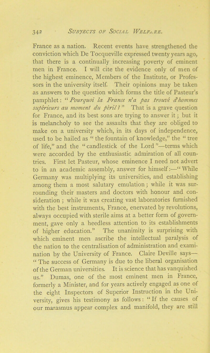 France as a nation. Recent events have strengthened the conviction which De Tocqueville expressed twenty years ago, that there is a continually increasing poverty of eminent men in France. I will cite the evidence only of men of the highest eminence, Members of the Institute, or Profes- sors in the university itself. Their opinions may be taken as answers to the question which forms the title of Pasteur’s pamphlet: “ Pourqnoi la France n’a pas trouve it homines sup'erieurs au moment du p’eril? ” That is a grave question for France, and its best sons are trying to answer it; but it is melancholy to see the assaults that they are obliged to make on a university which, in its days of independence, used to be hailed as “ the fountain of knowledge,” the “ tree of life,” and the “ candlestick of the Lord ”—terms which were accorded by the enthusiastic admiration of all coun- tries. First let Pasteur, whose eminence I need not advert to in an academic assembly, answer for himself:—“ While Germany was multiplying its universities, and establishing among them a most salutary emulation; while it was sur- rounding their masters and doctors with honour and con- sideration ; while it was creating vast laboratories furnished with the best instruments, France, enervated by revolutions, always occupied with sterile aims at a better form of govern- ment, gave only a heedless attention to its establishments of higher education.” The unanimity is surprising with which eminent men ascribe the intellectual paralysis of the nation to the centralisation of administration and exami- nation by the University of France. Claire Deville says— “ The success of Germany is due to the liberal organisation of the German universities. It is science that has vanquished us.” Dumas, one of the most eminent men in France, formerly a Minister, and for years actively engaged as one of the eight Inspectors of Superior Instruction in the Uni- versity, gives his testimony as follows: “ If the causes of our marasmus appear complex and manifold, they are still