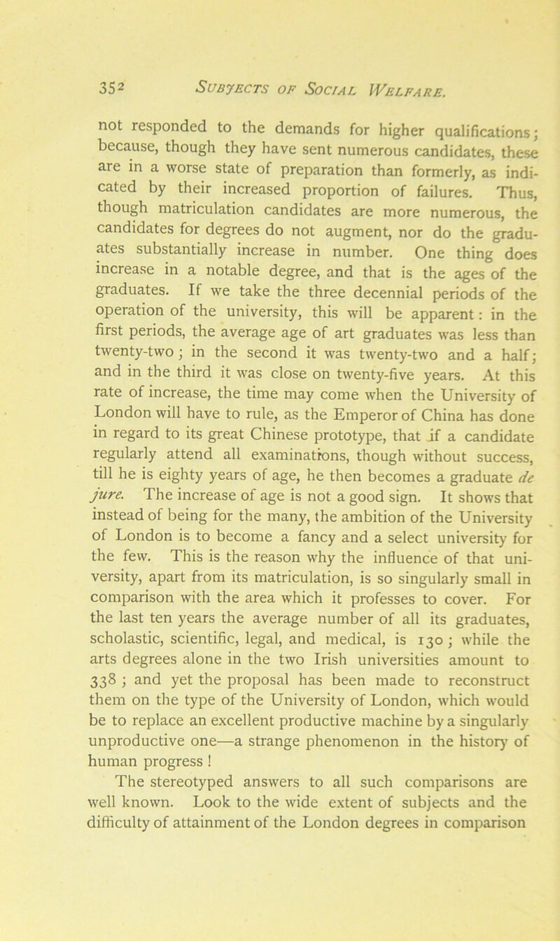 not responded to the demands for higher qualifications; because, though they have sent numerous candidates, these are in a worse state of preparation than formerly, as indi- cated by their increased proportion of failures. Thus, though matriculation candidates are more numerous, the candidates for degrees do not augment, nor do the gradu- ates substantially increase in number. One thing does increase in a notable degree, and that is the ages of the graduates. If we take the three decennial periods of the operation of the university, this will be apparent: in the first periods, the average age of art graduates was less than twenty-two; in the second it was twenty-two and a half; and in the third it was close on twenty-five years. At this rate of increase, the time may come when the University of London will have to rule, as the Emperor of China has done in regard to its great Chinese prototype, that if a candidate regularly attend all examinations, though without success, till he is eighty years of age, he then becomes a graduate de jure. The increase of age is not a good sign. It shows that instead of being for the many, the ambition of the University of London is to become a fancy and a select university for the few. This is the reason why the influence of that uni- versity, apart from its matriculation, is so singularly small in comparison with the area which it professes to cover. For the last ten years the average number of all its graduates, scholastic, scientific, legal, and medical, is 130; while the arts degrees alone in the two Irish universities amount to 338 ; and yet the proposal has been made to reconstruct them on the type of the University of London, which would be to replace an excellent productive machine by a singularly unproductive one—a strange phenomenon in the history of human progress ! The stereotyped answers to all such comparisons are well known. Look to the wide extent of subjects and the difficulty of attainment of the London degrees in comparison