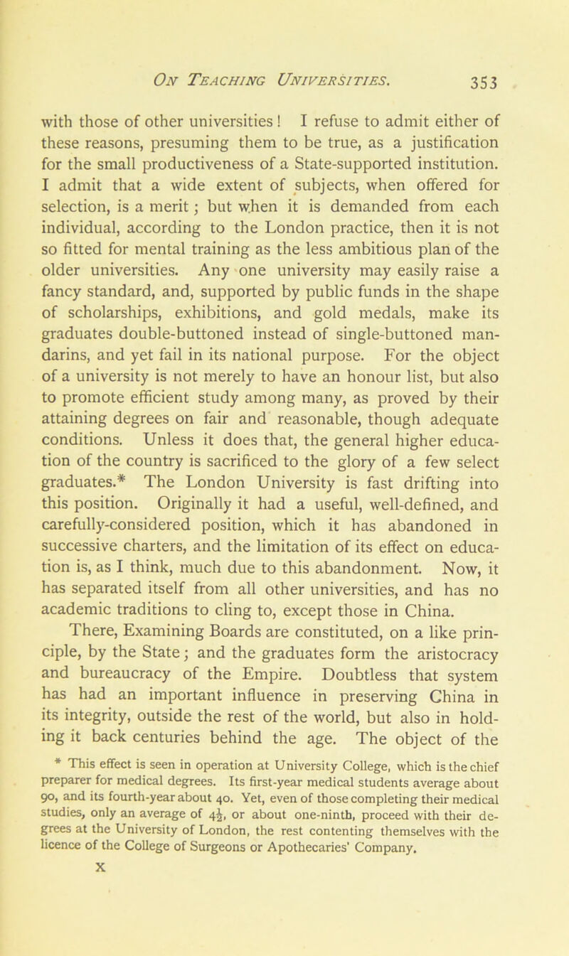 with those of other universities ! I refuse to admit either of these reasons, presuming them to be true, as a justification for the small productiveness of a State-supported institution. I admit that a wide extent of subjects, when offered for selection, is a merit; but when it is demanded from each individual, according to the London practice, then it is not so fitted for mental training as the less ambitious plan of the older universities. Any one university may easily raise a fancy standard, and, supported by public funds in the shape of scholarships, exhibitions, and gold medals, make its graduates double-buttoned instead of single-buttoned man- darins, and yet fail in its national purpose. For the object of a university is not merely to have an honour list, but also to promote efficient study among many, as proved by their attaining degrees on fair and reasonable, though adequate conditions. Unless it does that, the general higher educa- tion of the country is sacrificed to the glory of a few select graduates.* The London University is fast drifting into this position. Originally it had a useful, well-defined, and carefully-considered position, which it has abandoned in successive charters, and the limitation of its effect on educa- tion is, as I think, much due to this abandonment. Now, it has separated itself from all other universities, and has no academic traditions to cling to, except those in China. There, Examining Boards are constituted, on a like prin- ciple, by the State; and the graduates form the aristocracy and bureaucracy of the Empire. Doubtless that system has had an important influence in preserving China in its integrity, outside the rest of the world, but also in hold- ing it back centuries behind the age. The object of the * This effect is seen in operation at University College, which is the chief preparer for medical degrees. Its first-year medical students average about 90, and its fourth-year about 40. Yet, even of those completing their medical studies, only an average of 4J, or about one-ninth, proceed with their de- grees at the University of London, the rest contenting themselves with the licence of the College of Surgeons or Apothecaries' Company. X