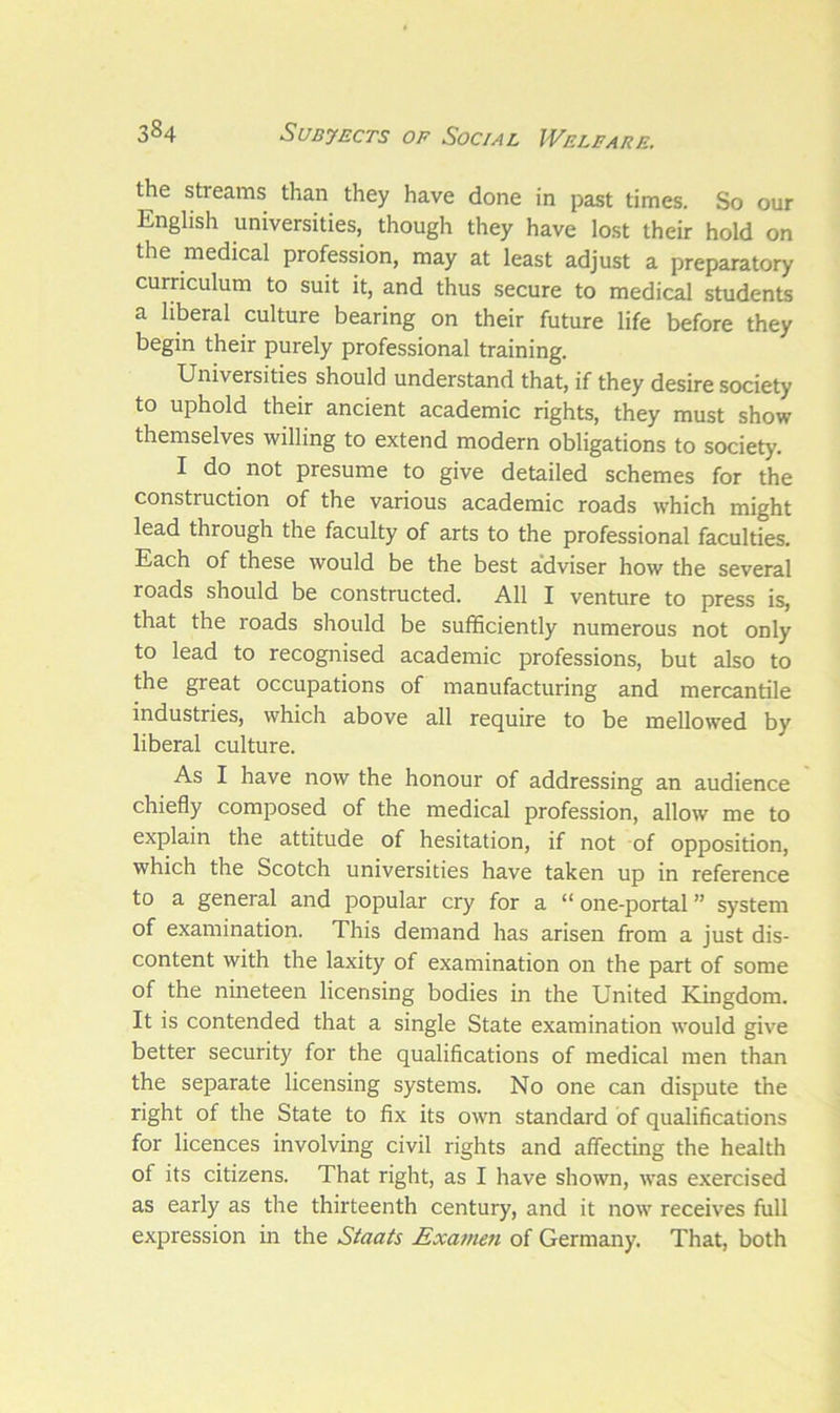 the streams than they have done in past times. So our English universities, though they have lost their hold on the medical profession, may at least adjust a preparatory curriculum to suit it, and thus secure to medical students a liberal culture bearing on their future life before they begin their purely professional training. Universities should understand that, if they desire society to uphold their ancient academic rights, they must show themselves willing to extend modern obligations to society. I do not presume to give detailed schemes for the construction of the various academic roads which might lead through the faculty of arts to the professional faculties. Each of these would be the best adviser how the several roads should be constructed. All I venture to press is, that the roads should be sufficiently numerous not only to lead to recognised academic professions, but also to the great occupations of manufacturing and mercantile industries, which above all require to be mellowed by liberal culture. As I have now the honour of addressing an audience chiefly composed of the medical profession, allow me to explain the attitude of hesitation, if not of opposition, which the Scotch universities have taken up in reference to a general and popular cry for a “ one-portal ” system of examination. This demand has arisen from a just dis- content with the laxity of examination on the part of some of the nineteen licensing bodies in the United Kingdom. It is contended that a single State examination would give better security for the qualifications of medical men than the separate licensing systems. No one can dispute the right of the State to fix its own standard of qualifications for licences involving civil rights and affecting the health of its citizens. That right, as I have shown, was exercised as early as the thirteenth century, and it now receives full expression in the Staats Exarnen of Germany. That, both