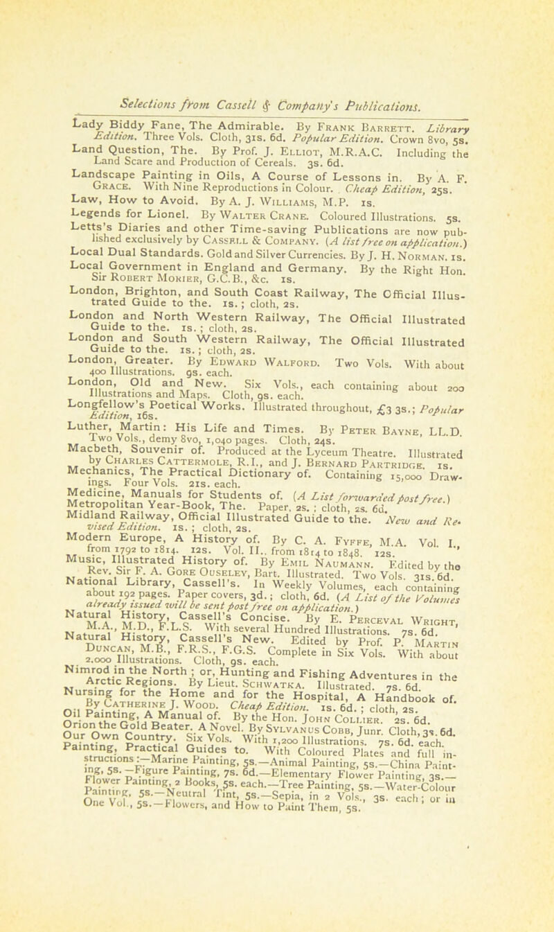 Lady Biddy Fane, The Admirable. By Frank Barrett. Library Edition. Three Vols. Cloth, 3*s. 6d. Popular Edition. Crown 8vo, 5s. Land Question, The. By Prof. J. Elliot, M.R.A.C. Including the Land Scare and Production of Cereals. 3s. 6d. Landscape Painting in Oils, A Course of Lessons in. By A. F. Grace. With Nine Reproductions in Colour. Cheap Edition, 25s. Law, How to Avoid. By A. J. Williams, M.P. is. Legends for Lionel. By Walter Crane. Coloured Illustrations. 5s. Letts’s Diaries and other Time-saving Publications are now pub- lished exclusively by Cassell & Company. (A list free on application.) Local Dual Standards. Gold and Silver Currencies. By J. H. Norman, is. Local Government in England and Germany. By the Right Hon Sir Robert Morier, G.C.B., &c. is. London, Brighton, and South Coast Railway, The Official Illus- trated Guide to the. is.; cloth, 2s. London and North Western Railway, The Official Illustrated Guide to the. is. ; cloth, 2s. London and South Western Railway, The Official Illustrated Guide to the. is.; cloth, 2s. London, Greater. By Edward Walford. Two Vols. With about 400 Illustrations, gs. each. London, Old and New. Six Vols., each containing about 200 Illustrations and Maps. Cloth, gs. each. Longfellow’s Poetical Works. Illustrated throughout, £3 3s.; Popular Edition ^ 16s. r Luther, Martin: His Life and Times. By Peter Bayne, LL.D. I wo Vols., demy 8vo, 1,040 pages. Cloth, 24s. Macbeth, Souvenir of. Produced at the Lyceum Theatre. Illustrated by Charles Cattermole, R.I., and J. Bernard Partridge is. Mechanics, The Practical Dictionary of. Containing 15,000 Draw- mgs. Four Vols. 21s. each. Medicine Manuals for Students of. (A List forwarded post free ) Metropohtan Year-Book, The. Paper. 2s. ; cloth, 2s. 6d. Midland Railway, Official Illustrated Guide to the. New and Re. vised Edition, is. ; cloth, 2s. Modern Europe, A History of. By C. A. Fyffe, MA Vol I from 1792 to 1814. 12s. Vol. II.. from 1814 to 1848. 12s ' ’’ Music, Illustrated History of. By Emil NaumInn. Edited by the Nation'1S‘^H A‘ Go«E 0u!jf,LEv, Bart. Illustrated. Two Vols. 31s. 6d. N“ L'brary, Cassell s. In Weekly Volumes, each containing about192 pages. Paper covers, 3d.; cloth, 6d. (A List of the Volumes already issued will be sent post free on application.) Nat“ral History, Cassell’s Concise. By E. Perceval Wricht M.A., M.D., F.L.S. With several Hundred Illustrations. 7s. 6d ' Natural History, Cassell’s New. Edited by Prof P Mxrtim Duncan, M.B., F.R.S., F.G.S. Complete in Six Vols. With abom 2.000 Illustrations. Cloth, gs. each. Nimrod in the North ; or, Hunting and Fishing Adventures in the N, rt;rCtUfRe?L°n u By Lleui’ Schwatka. Illustrated. 7s. 6d. Nursing for the Home and for the Hospital, A Handbook of By Catherine J. Wood Cheap Edition, is. 6d.; cloth? 2s °i* Paintmg A Manual of. By the Hon. John Collier. 2s. 6d. Orion the Gold Beater. A Novel. By Sylvanus Cobb, junr Cloth ts 6d Painhnff p°Utry', *lx Vols. With 1,200 llluStrations 7s 6d ’efd P a !rLP iCa G“1.de.s t0- With Coloured Plates and full in- ?‘™c‘‘ons •~Marle Painting, 5s.—Animal Painting, 5s.-China Paint- Eln’u.v r P Palnt>ng. 7s- 6d.—Elemental-)' Flower Painting, 3s.— lower Painting, 2 Books, 5s. each.—Tree Painting, 5s.—Water-Colour Painting, 5s.-Neutral Tint, 5s.-Sepia, in 2 Vols , 3s. each or in One Vol, 5s.-Flowers, and How to Paint Them, 5s.