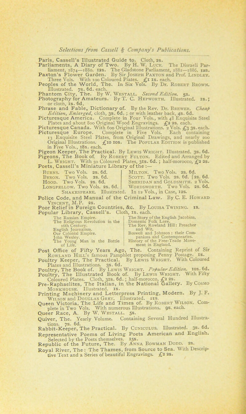 Paris, Cassell’s Illustrated Guide to. Cloth, 2s. Parliaments, A Diary of Two. By H. W. Lucy. The Disraeli Par- liament, 1874—1880. 12s. The Gladstone Parliament, 1881—1886. 12s. Paxton’s Flower Garden. By Sir Joseph Paxton and Prof. Lindley. Three Vols. With 100 Coloured Plates. £1 is. each. Peoples of the World, The. In Six Vols. By Dr. Robert Brown. Illustrated. 7s. 6d. each. Phantom City, The. By W. Westall. Second Edition. 5s. Photography for Amateurs. By T. C. Hepworth. Illustrated, is.; or cloth, is. 6d. Phrase and Fable, Dictionary of. By the Rev. Dr. Brewer. Cheap Edition, Enlarged, cloth, 3s. 6d. ; or with leather back, 4s. 6d. Picturesque America. Complete in Four Vols., with 48 Exquisite Steel Plates and about 800 Original Wood Engravings. £2 2S. each. Picturesque Canada. With 600 Original Illustrations. 2 Vols. £3 3s. each. Picturesque Europe. Complete in Five Vols. Each containing 13 Exquisite Steel Plates, from Original Drawings, and nearly 200 Original Illustrations. £10 10s. The Popular Edition is published in Five Vols., 18s. each. Pigeon Keeper, The Practical. By Lewis Wright. Illustrated. 3s. 6d. Pigeons, The Book of. By Robert Fulton. Edited and Arranged by L. Wright. With 50 Coloured Plates, 31s. 6d. ; half-morocco, £2 2s. Poets, Cassell’s Miniature Library of the :— Burns. Two Vols. 2s. 6d. Byron. Two Vols. 2s. 6d. Hood. Two Vols. 2s. 6d. Longfellow. Two Vols. 2s. 6d. Shakespeare. Illustrated. Milton. Two Vols. 2s. 6d. Scott. Two Vols. 2s. 6d. [2s. 6d. Sheridan and Goldsmith. 2 Vols. Wordsworth. Two Vols. 2s. 6d. In 12 Vols., in Case, 12s. Police Code, and Manual of the Criminal Law. By C. E. Howard Vincent, M.P. 2s. Poor Relief in Foreign Countries, &c. By Louisa Twining, is. Popular Library, Cassell’s. Cloth, is. each. The Russian Empire. The Religious Revolution in the 16th Century. English Journalism. Our Colonial Empire. John Wesley. The Young Man in the Battle of Life. The Story of the English Jacobins. Domestic Folk Lore. The Rev. Rowland Hill: Preacher and Wit. Boswell and Johnson : their Com- panions and Contemporaries. History of the Free-Trade Move- ment in England. Post Office of Fifty Years Ago, The. Containing Reprint of Sir Rowland Hill’s famous Pamphlet proposing Penny Postage, is. Poultry Keeper, The Practical. By Lewis Wright. With Coloured Plates and Illustrations. 3s. 6d. Poultry, The Book of. By Lewis Wright. Popular Edition. 10s. 6d. Poultry, The Illustrated Book of. By Lewis Wright. With Fifty Coloured Plates. Cloth, 31s. 6d. ; half-morocco, £2 2s. Pre-Raphaelites, The Italian, in the National Gallery. By Cosmo Monkhouse. Illustrated, is. Printing Machinery and Letterpress Printing, Modern. By J. F. Wilson and Douglas Grey. Illustrated. 21s. Queen Victoria, The Life and Times of. By Robert Wilson. Com- plete in Two Vols. With numerous Illustrations. 9s. each. Queer Race, A. By W. Westall. 5s. Quiver, The. Yearly Volume. Containing Several Hundred Illustra- tions. 7s. 6d. Rabbit-Keeper, The Practical. By Cuniculus. Illustrated. 3s. ud. Representative Poems of Living Poets American and English. Selected by the Poets themselves. 15s. Republic of the Future, The. By Anna Bowman Dodd. 2s. Royal River, The : The Thames, from Source to Sea. With Descrip- tive Text and a Series of beautiful Engravings. £2 2s.