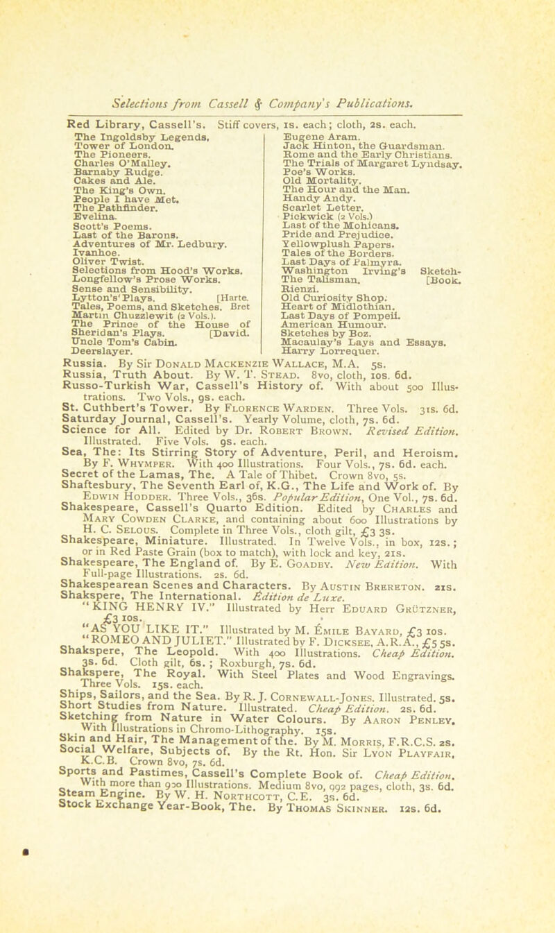 Red Library, Cassell’s. The Ingoldsby Legends, Tower of London. The Pioneers. Charles O’Malley. Barnaby Budge. Cakes and Ale. The King’s Own. People I have Met. The Pathfinder. Evelina. Scott’s Poems. Last of the Barons. Adventures of Mr. Ledbury. Ivanhoe. Oliver Twist. Selections from Hood’s Works. Longfellow’s Prose Works. Sense and Sensibility. Lytton’s' Plays. [Harte. Tales, Poems, and Sketches. Bret Martin Chuzzlewit (2V0IS.). The Prince of the House of Sheridan’s Plays. [David. Uncle Tom’s Cabin. Stiff covers, is. each; cloth, 2s. each. Eugene Aram. Jack Hinton, the Guardsman. Borne and the Early Christians. The Trials of Margaret Lyndsay. Poe’s Works. Old Mortality. The Hour and the Man. Handy Andy. Scarlet Letter. Pickwick (2 Vols.) Last of the Mohicans. Pride and Prejudice. Yellowplush Papers. Tales of the Borders. Last Days of Palmyra. Washington Irving’s Sketch- The Talisman. [Book. Bienzi. Old Curiosity Shop. Heart of Midlothian. Last Days of Pompeii. American Humour. Sketches by Boz. Macaulay’s Lays and Essays. Harry Lorrequer. Deerslayer. Russia. By Sir Donald Mackenzie Wallace, M.A. 5s. Russia, Truth About. By W. T. Stead. 8vo, cloth, 10s. 6d. Russo-Turkish War, Cassell’s History of. With about 500 Illus- trations. Two Vols., gs. each. St. Cuthbert’s Tower. By Florence Warden. Three Vols. 31s. 6d. Saturday Journal, Cassell’s. Yearly Volume, cloth, 7s. 6d. Science for All. Edited by Dr. Robert Brown. Revised Edition. Illustrated. Five Vols. gs. each. Sea, The: Its Stirring Story of Adventure, Peril, and Heroism. By F. Whymper. With 400 Illustrations. Four Vols., 7s. 6d. each. Secret of the Lamas, The. A Tale of Thibet. Crown 8vo, 5s. Shaftesbury, The Seventh Earl of, K.G., The Life and Work of. By Edwin Hodder. Three Vols., 36s. Popular Edition, One Vol., 7s. 6d. Shakespeare, Cassell’s Quarto Edition. Edited by Charles and Mary Cowden Clarke, and containing about 600 Illustrations by H. C. Selous.. Complete in Three Vols., cloth gilt, £3 3s. Shakespeare, Miniature. Illustrated. In Twelve Vols., in box, 12s.; or in Red Paste Grain (box to match), with lock and key, 21s. Shakespeare, The England of. By E. Goadby. New Edition. With Full-page Illustrations. 2s. 6d. Shakespearean Scenes and Characters. By Austin Brereton. 21s. Shakspere, The International. Edition de Luxe. “KING HENRY IV.” Illustrated by Herr Eduard Grutzner, £3 ios. “AS YOU LIKE IT.” Illustrated by M. £mile Bayard, £3 10s. * ROMEO AND JULIET.” Illustrated by F. Dicksee, A. R. A., £5 5s. Shakspere, The Leopold. With 400 Illustrations. Cheap Edition. 3s. 6d. Cloth gilt, 6s. ; Roxburgh, 7s. 6d. Shakspere, The Royal. With Steel Plates and Wood Engravings. Three Vols. 15s. each. Ships, Sailors, and the Sea. By R. J. Cornewall-Jones. Illustrated. 5s. Short Studies from Nature. Illustrated. Cheap Edition. 2s. 6d. Sketching from Nature in Water Colours. By Aaron Penley. With Illustrations in Chromo*Lithography. 15s. Skin and Hair, The Management of the. By M. Morris, F.R.C.S. zs. S°C1i?^ «elf^re’ SubJects of- By the Rt. Hon. Sir Lyon Playfair. K.L. B. Crown 8vo, 7s. 6d. Spo(,t,s ,and Pastimes, Cassell’s Complete Book of. Cheap Edition. With more than 930 Illustrations. Medium 8vo, 002 pages, cloth, 3s. 6d. Steam Engine. By W. H. Northcott, C.E. 3s? 6d. Stock Exchange Year-Book, The. By Thomas Skinner. 12s. 6d.