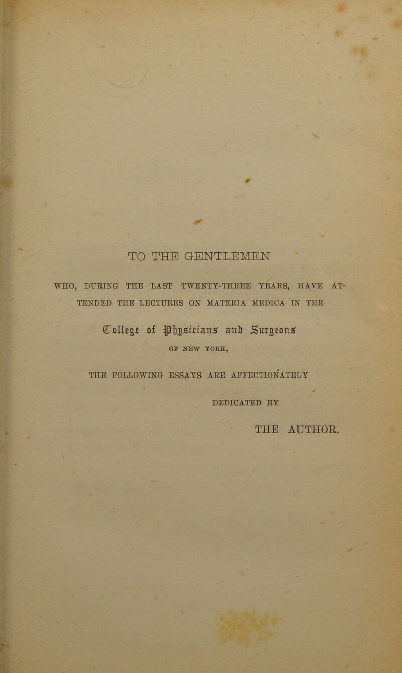 TO THE GENTLEMEN WHO, DURING THE LAST TWENTY-THREE YEARS, HAVE AT- TENDED THE LECTURES ON MATERIA MEDICA IN THE (LoIIeac of pfjjsiotans anil JSurjgrons OF NEW YOKK, THE FOLLOWING ESSAYS ARE AFFECTIONATELY DEDICATED BY THE AUTHOR,