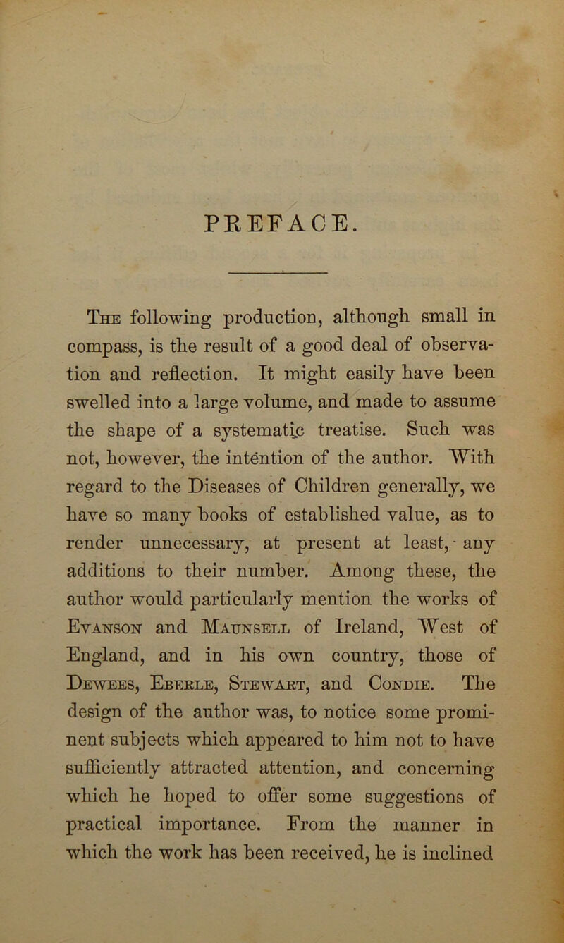 PREFACE. The following production, although small in compass, is the result of a good deal of observa- tion and reflection. It might easily have been swelled into a large volume, and made to assume the shape of a systematic treatise. Such was not, however, the intention of the author. With regard to the Diseases of Children generally, we have so many hooks of established value, as to render unnecessary, at present at least, - any additions to their number. Among these, the author would particularly mention the works of Evanson and Maunsell of Ireland, West of England, and in his own country, those of Dewees, Ebeele, Stewakt, and Condie. The design of the author was, to notice some promi- nent subjects which appeared to him not to have sufficiently attracted attention, and concerning which he hoped to offer some suggestions of practical importance. Erom the manner in which the work has been received, he is inclined