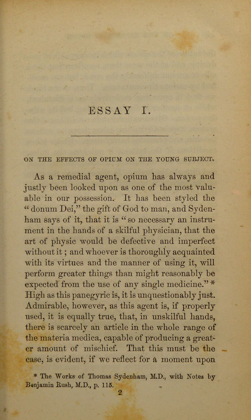 ESSAY r. ON THE EFFECTS OF OPIDM ON THE YOUNG SUBJECT. As a remedial agent, opium has always and justly been looked upon as one of the most valu- able in our possession. It has been styled the “ donum Dei,” the gift of God to man, and Syden- ham says of it, that it is “ so necessary an instru- ment in the hands of a skilful physician, that the art of physic would he defective and imperfect without it; and whoever is thoroughly acquainted with its virtues and the manner of using it, will perform greater things than might reasonably be expected from the use of any single medicine.” * High as this panegyric is, it is unquestionably just. Admirable, however, as this agent is, if properly used, it is equally true, that, in unskilful hands, there is scarcely an article in the whole range of the materia medica, capable of producing a great- er amount of mischief. That this must be the case, is evident, if wrn reflect for a moment upon * The Works of Thomas Sydenham, M.D., with Notes by Benjamin Kush, M.D., p. 115. 2