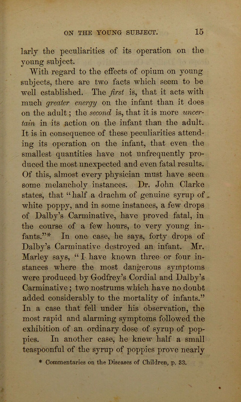 larly the peculiarities of its operation on the young subject. With regard to the effects of opium on young subjects, there are two facts which seem to be well established. The first is, that it acts with much greater energy on the infant than it does on the adult; the second is, that it is more uncer- tain in its action on the infant than the adult. It is in consequence of these peculiarities attend- ing its operation on the infant, that even the smallest quantities have not unfrequently pro- duced the most unexpected and even fatal results. Of this, almost every physician must have seen some melancholy instances. Dr. John Clarke states, that “ half a drachm of genuine syrup of... white poppy, and in some instances, a few drops of Dalby’s Carminative, have proved fatal, in the course of a few hours, to very young in- fants.”* In one case, he says, forty drops of Dalby’s Carminative destroyed an infant. Mr. Marley says, “ I have known three or four in- stances where the most dangerous symptoms were produced by Godfrey’s Cordial and Dalby’s Carminative; two nostrums which have no doubt added considerably to the mortality of infants.” In a case that fell under his observation, the most rapid and alarming symptoms followed the exhibition of an ordinary dose of syrup of pop- pies. In another case, he knew half a small teaspoonful of the syrup of poppies prove nearly * Commentaries on the Diseases of Children, p. 33.