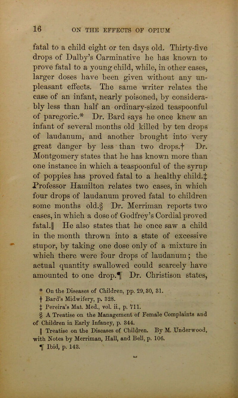 fatal to a child eight or ten days old. Thirty-five drops of Dalby’s Carminative he has known to prove fatal to a young child, while, in other cases, larger doses have been given without any un- pleasant effects. The same writer relates the case of an infant, nearly poisoned, by considera- bly less than half an ordinary-sized teaspoonful of paregoric.* * * § Dr. Bard says he once knew an infant of several months old killed by ten drops of laudanum, and another brought into very great danger by less than two drops.f Dr. Montgomery states that he has known more than one instance in which a teaspoonful of the syrup of poppies has proved fatal to a healthy child.£ Professor Hamilton relates two cases, in which four drops of laudanum proved fatal to children some months old.§ Dr. Merriman reports two cases, in which a dose of Godfrey’s Cordial proved fatal. || He also states that he once saw a child in the month thrown into a state of excessive stupor, by taking one dose only of a mixture in which there were four drops of laudanum; the actual quantity swallowed could scarcely have amounted to one drop.T Dr. Christison states, * On the Diseases of Children, pp. 29, 30, 31. f Bard’s Midwifery, p. 328. t Pereira’s Mat. Med., vol. ii., p. 711. § A Treatise on the Management of Female Complaints and of Children in Early Infancy, p. 344. || Treatise on the Diseases of Children. By M. Underwood, ■with Notes by Merriman, Hall, and Bell, p. 106. Ibid, p. 143.