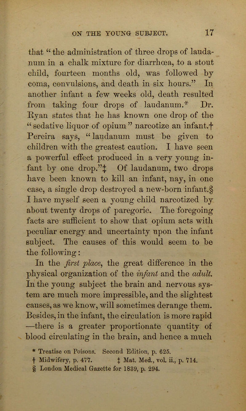 that “ the administration of three drops of lauda- num in a chalk mixture for diarrhoea, to a stout child, fourteen months old, was followed by- coma, convulsions, and death in six hours.” In another infant a few weeks old, death resulted from taking four drops of laudanum.* Dr. Ryan states that he has known one drop of the “ sedative liquor of opium ” narcotize an infant, f Pereira says, “ laudanum must be given to children with the greatest caution. I have seen a powerful effect produced in a very- young in- fant by one drop.”J Of laudanum, two drops have been known to kill an infant, nay, in one case, a single drop destroyed a new-born infant.§ I have myself seen a young child narcotized by about twenty drops of paregoric. The foregoing facts are sufficient to show that opium acts with peculiar energy and uncertainty upon the infant subject. The causes of this would seem to be the following: In the first place, the great difference in the physical organization of the infant and the adult. In the young subject the brain and nervous sys- tem are much more impressible, and the slightest causes, as we know, will sometimes derange them. Besides, in the infant, the circulation is more rapid -—there is a greater proportionate quantity of blood circulating in the brain, and hence a much * Treatise on Poisons. Second Edition, p. 625. f Midwifery, p. 477. % Mat. Med., voL ii., p. 714. § London Medical Gazette for 1839, p. 294.