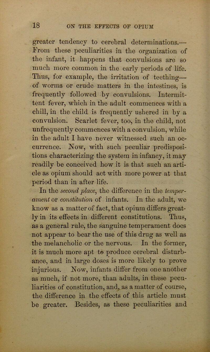 greater tendency to cerebral determinations.— From these peculiarities in the organization of the infant, it happens that convulsions are so much more common in the early periods of life. Thus, for example, the irritation of teething— of worms or crude matters in the intestines, is frequently followed by convulsions. Intermit- tent fever, which in the adult commences with a chill, in the child is frequently ushered in by a convulsion. Scarlet fever, too, in the child, not unfrequently commences with a convulsion, while in the adult I have never witnessed such an oc- currence. Flow, with such peculiar predisposi- tions characterizing the system in infancy, it may readily be conceived how it is that such an arti- cle as opium should act with more power at that period than in after life. In the second place, the difference in the temper- ament or constitution of infants. In the adult, we know as a matter of fact, that opium differs great- ly in its effects in different constitutions. Thus, as a general rule, the sanguine temperament does not appear to bear the use of this drug as well as the melancholic or the nervous. In the former, it is much more apt t© produce cerebral disturb- ance, and in large doses is more likely to prove injurious. Flow, infants differ from one another as much, if not more, than adults, in these pecu- liarities of constitution, and, as a matter of course, the difference in the effects of this article must be greater. Besides, as these peculiarities and