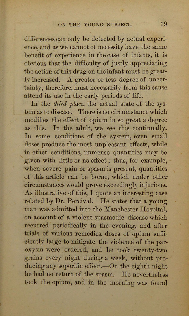 differences can only be detected by actual experi- ence, and as we cannot of necessity have the same benefit of experience in the case of infants, it is obvious that the difficulty of justly appreciating the action of this drug on the infant must be great- ly increased. A greater or less degree of uncer- tainty, therefore, must necessarily from this cause attend its use in the early periods of life. In the third place, the actual state of the sys- tem as to disease. There is no circumstance which modifies the effect of opium in so great a degree as this. In the adult, we see this continually. In some conditions of the system, even small doses produce the most unpleasant effects, while in other conditions, immense quantities may be given with little or no effect; thus, for example, when severe pain or spasm is present, quantities of this article can be borne, which under other circumstances would prove exceedingly injurious. As illustrative of this, I quote an interesting case related by Dr. Percival. He states that a young man was admitted into the Manchester Hospital, on account of a violent spasmodic disease which recurred periodically in the evening, and after trials of various remedies, doses of opium suffi- ciently large to mitigate the violence of the par- oxysm were ordered, and he took twenty-two grains every night during a week, without pro- ducing any soporific effect.—On the eighth night he had no return of the spasm. He nevertheless took the opium, and in the morning was found