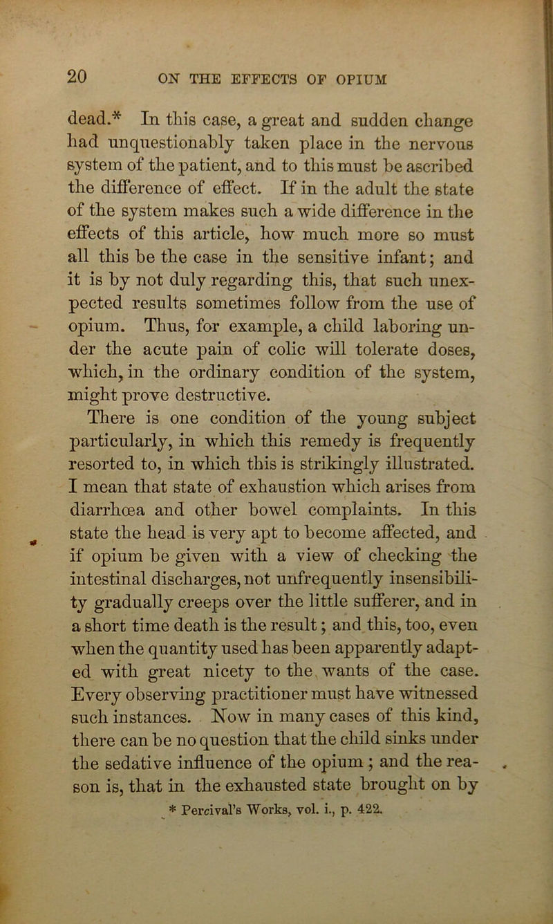 dead.* In this case, a great and sudden change had unquestionably taken place in the nervous system of the patient, and to this must be ascribed the difference of effect. If in the adult the state of the system makes such a wide difference in the effects of this article, how much more so must all this he the case in the sensitive infant; and it is by not duly regarding this, that such unex- pected results sometimes follow from the use of opium. Thus, for example, a child laboring un- der the acute pain of colic will tolerate doses, which, in the ordinary condition of the system, might prove destructive. There is one condition of the young subject, particularly, in which this remedy is frequently resorted to, in which this is strikingly illustrated. I mean that state of exhaustion which arises from diarrhoea and other bowel complaints. In this state the head is very apt to become affected, and if opium be given with a view of checking the intestinal discharges, not unfrequently insensibili- ty gradually creeps over the little sufferer, and in a short time death is the result; and this, too, even when the quantity used has been apparently adapt- ed with great nicety to the wants of the case. Every observing practitioner must have witnessed such instances. Now in many cases of this kind, there can be no question that the child sinks under the sedative influence of the opium ; and the rea- son is, that in the exhausted state brought on by * Percival’s Works, vol. i., p. 422.