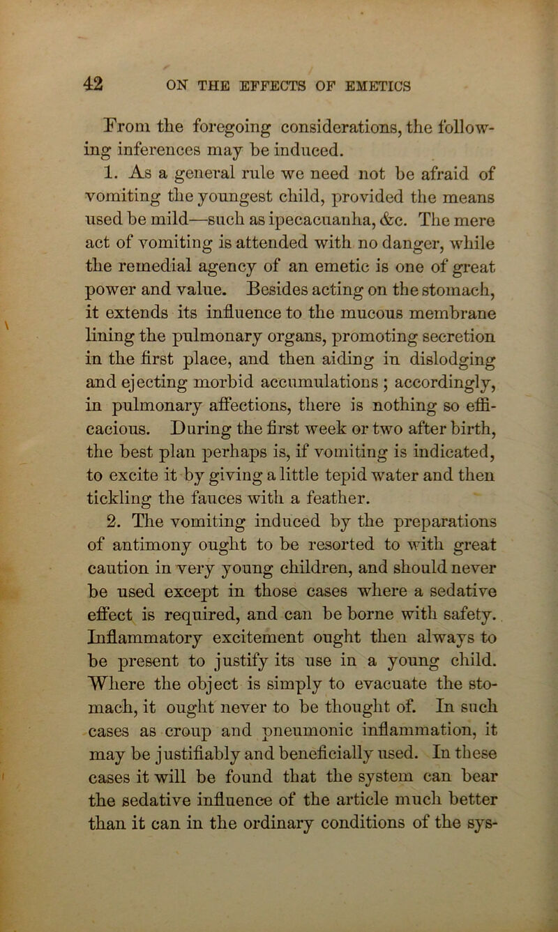 From the foregoing considerations, the follow- ing inferences may he induced. 1. As a general rule we need not be afraid of vomiting the youngest child, provided the means used be mild—such as ipecacuanha, &c. The mere act of vomiting is attended with no danger, while the remedial agency of an emetic is one of great power and value. Besides acting on the stomach, it extends its influence to the mucous membrane lining the pulmonary organs, promoting secretion in the first place, and then aiding in dislodging and ejecting morbid accumulations ; accordingly, in pulmonary affections, there is nothing so effi- cacious. During the first week or two after birth, the best plan perhaps is, if vomiting is indicated, to excite it by giving a little tepid water and then tickling the fauces with a feather. 2. The vomiting induced by the preparations of antimony ought to he resorted to with great caution in very young children, and should never he used except in those cases where a sedative effect is required, and can be borne with safety. Inflammatory excitement ought then always to he present to justify its use in a young child. Where the object is simply to evacuate the sto- mach, it ought never to be thought of. In sncli cases as croup and pneumonic inflammation, it may be justifiably and beneficially used. In these cases it will be found that the system can bear the sedative influence of the article much better than it can in the ordinary conditions of the sys-