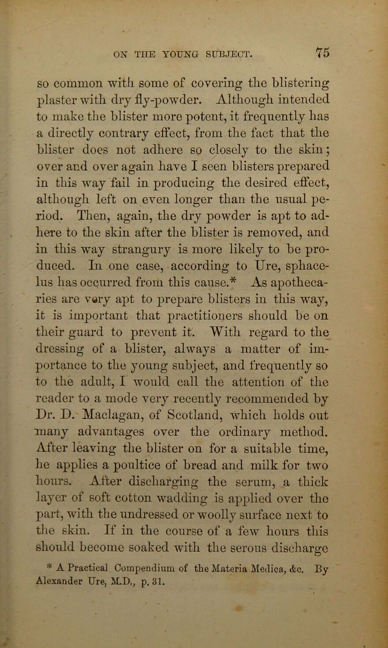 so common with some of covering the blistering plaster with dry fly-powder. Although intended to make the blister more potent, it frequently has a directly contrary effect, from the fact that the blister does not adhere so closely to the skin; over and over again have I seen blisters prepared in this way fail in producing the desired effect, although left on even longer than the usual pe- riod. Then, again, the dry powder is apt to ad- here to the skin after the blister is removed, and in this way strangury is more likely to be pro- duced. In one case, according to Ure, sphace- lus has occurred from this cause.* As apotheca- ries are very apt to prepare blisters in this way, it is important that practitioners should be on their guard to prevent it. With regard to the dressing of a blister, always a matter of im- portance to the young subject, and frequently so to the adult, I would call the attention of the reader to a mode very recently recommended by Dr. D. Maclagan, of Scotland, which holds out many advantages over the ordinary method. After leaving the blister on for a suitable time, he applies a poultice of bread and milk for two hours. After discharging the serum, a thick layer of soft cotton wadding is applied over the part, with the undressed or woolly surface next to the skin. If in the course of a few hours this should become soaked with the serous discharge * A Practical Compendium of the Materia Medica, <fcc. By Alexander Ure, M.D., p. 31.