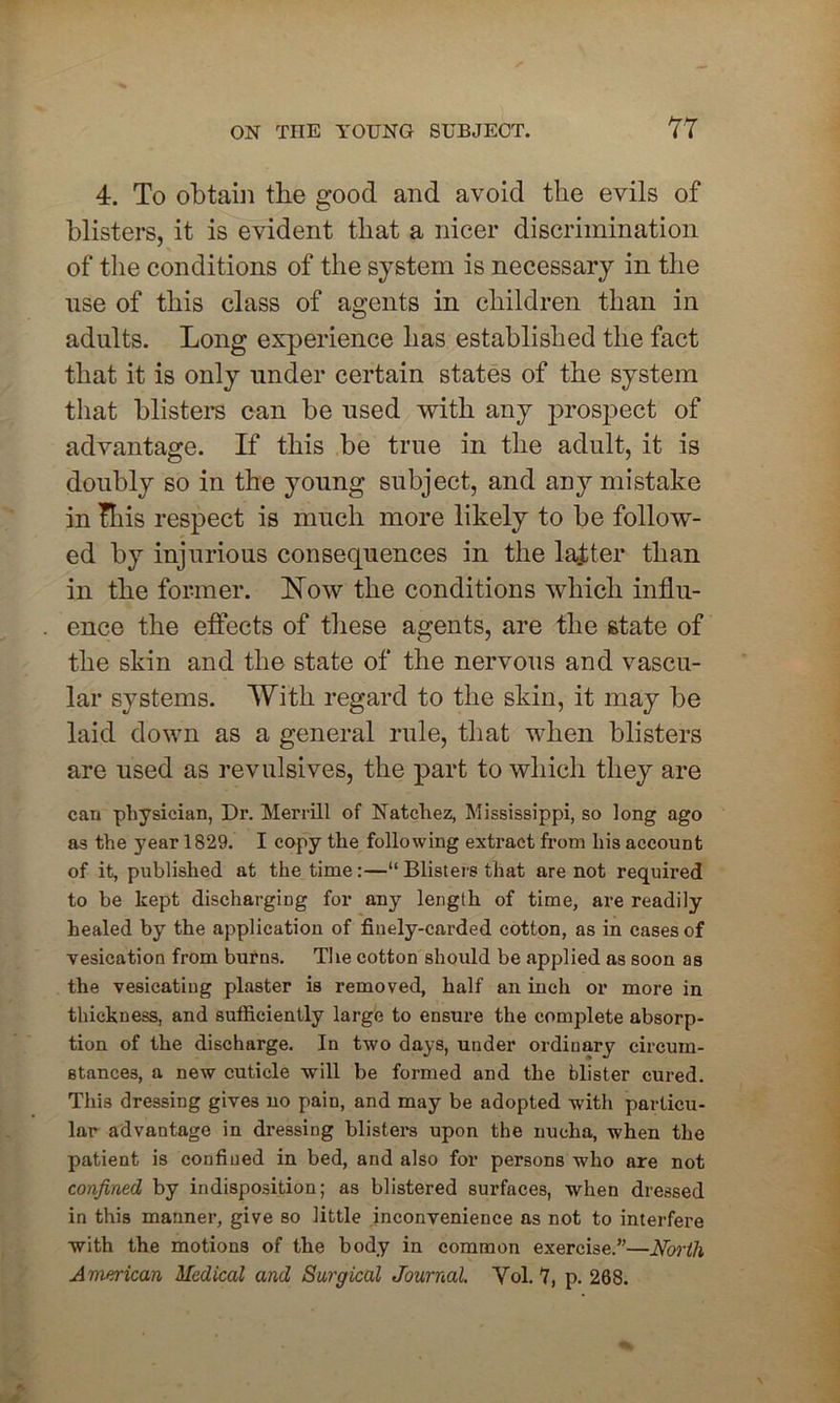 4. To obtain the good and avoid the evils of blisters, it is evident that a nicer discrimination of the conditions of the system is necessary in the use of this class of agents in children than in adults. Long experience has established the fact that it is only under certain states of the system that blisters can be used with any prospect of advantage. If this be true in the adult, it is doubly so in the young subject, and any mistake in Ibis respect is much more likely to be follow- ed by injurious consequences in the lajtter than in the former. Now the conditions which influ- ence the effects of these agents, are the state of the skin and the state of the nervous and vascu- lar systems. With regard to the skin, it may be laid down as a general rule, that when blisters are used as revulsives, the part to which they are can physician, Dr. Merrill of Natchez, Mississippi, so long ago as the year 1829. I copy the following extract from his account of it, published at the time:—“ Blisters that are not required to be kept discharging for any length of time, are readily healed by the application of finely-carded cotton, as in cases of vesication from burns. The cotton should be applied as soon as the vesicating plaster is removed, half an inch or more in thickness, and sufficiently large to ensure the complete absorp- tion of the discharge. In two days, under ordinary circum- stances, a new cuticle will be formed and the blister cured. This dressing gives no pain, and may be adopted with particu- lar advantage in dressing blisters upon the nucha, when the patient is confined in bed, and also for persons who are not confined by indisposition; as blistered surfaces, when dressed in this manner, give so little inconvenience as not to interfere with the motions of the body in common exercise.”—North American Medical and Surgical Journal. Yol. 7, p. 268.