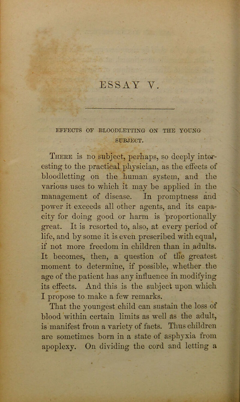 ESSAY Y. EFFECTS OF BLOODLETTING ON THE YOUNG SUBJECT. Thebe is no subject, perhaps, so deeply inter- esting to the practical physician, as the effects of bloodletting on the human system, and the various uses to which it may be applied in the management of disease. In promptness and power it exceeds all other agents, and its capa- city for doing good or harm is proportionally great. It is resorted to, also, at every period of life, and by some it is even prescribed with equal, if not more freedom in children than in adults. It becomes, then, a question of tlie greatest moment to determine, if possible, whether the age of the patient has any influence in modifying its effects. And this is the subject upon which I propose to make a few remarks. That the youngest child can sustain the loss of blood within certain limits as well as the adult, is manifest from a variety of facts. Tims children are sometimes born in a state of asphyxia from apoplexy. On dividing the cord and letting a