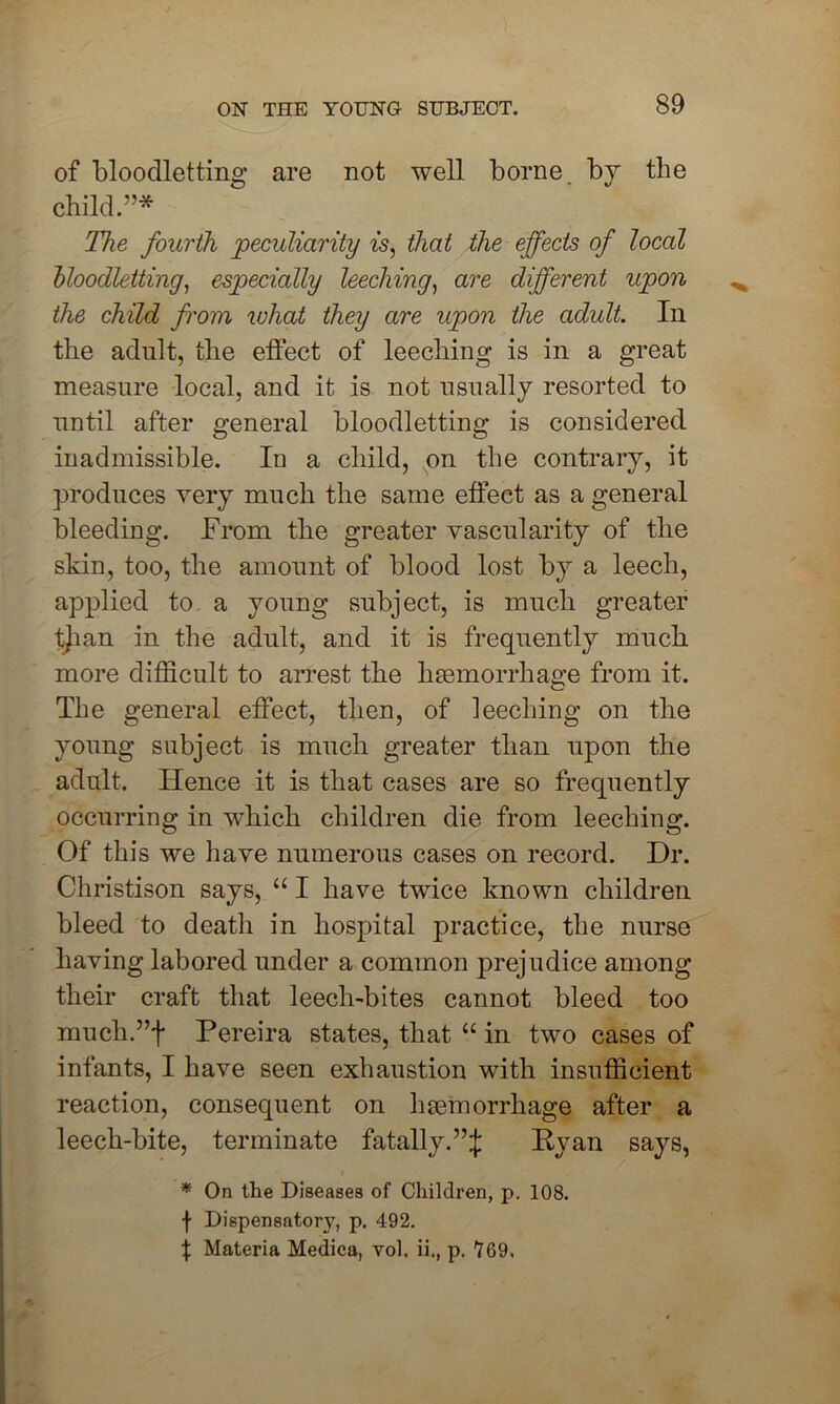 of bloodletting are not well borne by the child.”* The fourth peculiarity is, that the effects of local bloodletting, especially leeching, are different upon the child from what they are upon the adult. In the adult, the effect of leeching is in a great measure local, and it is not usually resorted to until after general bloodletting is considered inadmissible. In a child, on the contrary, it produces very much the same effect as a general bleeding. From the greater vascularity of the skin, too, the amount of blood lost by a leech, applied to a young subject, is much greater tjian in the adult, and it is frequently much, more difficult to arrest the haemorrhage from it. The general effect, then, of leeching on the young subject is much greater than upon the adult. Hence it is that cases are so frequently occurring in which children die from leeching. Of this we have numerous cases on record. Dr. Christison says, “ I have twice known children bleed to death in hospital practice, the nurse having labored under a common prejudice among their craft that leech-bites cannot bleed too mucli.”f Pereira states, that “ in two cases of infants, I have seen exhaustion with insufficient reaction, consequent on haemorrhage after a leech-bite, terminate fatally.”;}: Ryan says, * On the Diseases of Children, p. 108. f Dispensatory, p. 492. % Materia Medica, vol. ii., p. 769,